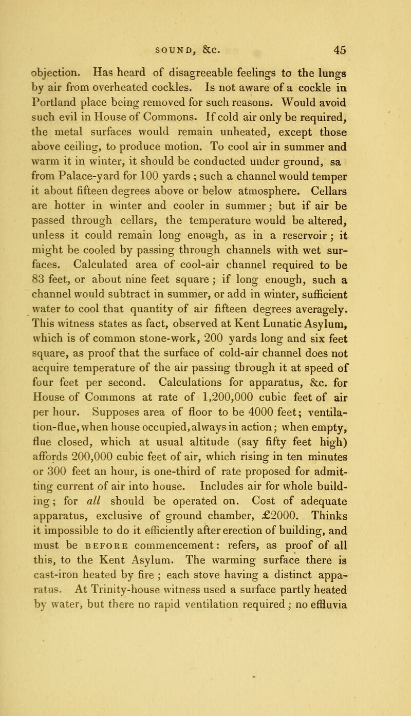 objection. Has heard of disagreeable feelings to the lungs by air from overheated cockles. Is not aware of a cockle in Portland place being removed for such reasons. Would avoid such evil in House of Commons. If cold air only be required, the metal surfaces would remain unheated, except those above ceiling, to produce motion. To cool air in summer and warm it in winter, it should be conducted under ground, sa from Palace-yard for 100 yards ; such a channel would temper it about fifteen degrees above or below atmosphere. Cellars are hotter in winter and cooler in summer; but if air be passed through cellars, the temperature would be altered, unless it could remain long enough, as in a reservoir ; it might be cooled by passing through channels with wet sur- faces. Calculated area of cool-air channel required to be 83 feet, or about nine feet square ; if long enough, such a channel would subtract in summer, or add in winter, sufficient water to cool that quantity of air fifteen degrees averagely. This witness states as fact, observed at Kent Lunatic Asylum, which is of common stone-work, 200 yards long and six feet square, as proof that the surface of cold-air channel does not acquire temperature of the air passing through it at speed of four feet per second. Calculations for apparatus, &c. for House of Commons at rate of 1,200,000 cubic feet of air per hour. Supposes area of floor to be 4000 feet; ventila- tion-flue, when house occupied, always in action; when empty, flue closed, which at usual altitude (say fifty feet high) affords 200,000 cubic feet of air, which rising in ten minutes or 300 feet an hour, is one-third of rate proposed for admit- ting current of air into house. Includes air for whole build- ing ; for all should be operated on. Cost of adequate apparatus, exclusive of ground chamber, £2000. Thinks it impossible to do it efficiently after erection of building, and must be before commencement: refers, as proof of all this, to the Kent Asylum. The warming surface there is cast-iron heated by fire ; each stove having a distinct appa- ratus. At Trinity-house witness used a surface partly heated by water, but there no rapid ventilation required ; no effluvia
