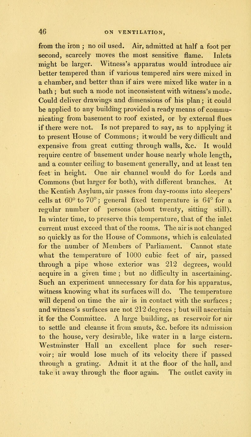 from the iron ; no oil used. Air, admitted at half a foot per second, scarcely moves the most sensitive flame. Inlets might be larger. Witness's apparatus would introduce air better tempered than if various tempered airs were mixed in a chamber, and better than if airs were mixed like water in a bath ; but such a mode not inconsistent with witness's mode. Could deliver drawings and dimensions of his plan ; it could be applied to any building provided a ready means of commu- nicating from basement to roof existed, or by external flues if there were not. Is not prepared to say, as to applying it to present House of Commons; it would be very difficult and expensive from great cutting through walls, &c. It would require centre of basement under house nearly whole length, and a counter ceiling to basement generally, and at least ten feet in height. One air channel would do for Lords and Commons (but larger for both), with different branches. At the Kentish Asylum, air passes from day-rooms into sleepers' cells at 60° to 70°; general fixed temperature is 64° for a regular number of persons (about twenty, sitting still). In winter time, to preserve this temperature, that of the inlet current must exceed that of the rooms. The air is not changed so quickly as for the House of Commons, which is calculated for the number of Members of Parliament. Cannot state what the temperature of 1000 cubic feet of air, passed through a pipe whose exterior was 212 degrees, would acquire in a given time ; but no difficulty in ascertaining. Such an experiment unnecessary for data for his apparatus, witness knowing what its surfaces will do. The temperature will depend on time the air is in contact with the surfaces; and witness's surfaces are not 212 degrees ; but will ascertain it for the Committee. A large building, as reservoir for air to settle and cleanse it from smuts, 8cc. before its admission to the house, very desirable, like water in a large cistern. Westminster Hall an excellent place for such reser- voir; air would lose much of its velocity there if passed through a grating. Admit it at the floor of the hall, and take it away through the floor again. The outlet cavity in