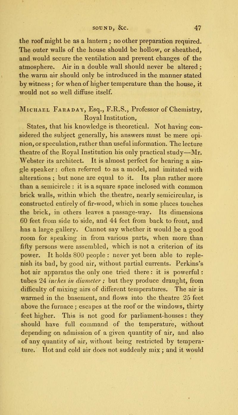 the roof might be as a lantern ; no other preparation required. The outer walls of the house should be hollow, or sheathed, and would secure the ventilation and prevent changes of the atmosphere. Air in a double wall should never be altered ; the warm air should only be introduced in the manner stated by witness; for when of higher temperature than the house, it would not so well diffuse itself. Michael Faraday, Esq., F.R.S., Professor of Chemistry, Royal Institution, States, that his knowledge is theoretical. Not having con- sidered the subject generally, his answers must be mere opi- nion, or speculation, rather than useful information. The lecture theatre of the Royal Institution his only practical study—Mr. Webster its architect. It is almost perfect for hearing a sin- gle speaker : often referred to as a model, and imitated with alterations ; but none are equal to it. Its plan rather more than a semicircle : it is a square space inclosed with common brick walls, within which the theatre, nearly semicircular, is constructed entirely of fir-wood, which in some places touches the brick, in others leaves a passage-way. Its dimensions 60 feet from side to side, and 44 feet from back to front, and has a large gallery. Cannot say whether it would be a good room for speaking in from various parts, when more than fifty persons were assembled, which is not a criterion of its power. It holds 800 people : never yet been able to reple- nish its bad, by good air, without partial currents. Perkins's hot air apparatus the only one tried there: it is powerful: tubes 24 inches in diameter ; but they produce draught, from difficulty of mixing airs of different temperatures. The air is warmed in the basement, and flows into the theatre 25 feet above the furnace ; escapes at the roof or the windows, thirty feet higher. This is not good for parliament-houses: they should have full command of the temperature, without depending on admission of a given quantity of air, and also of any quantity of air, without being restricted by tempera- ture. Hot and cold air does not suddenly mix; and it would