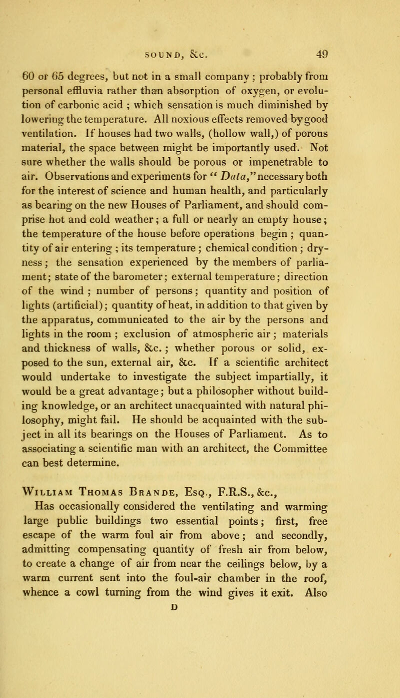 60 or 05 degrees, but not in a small company ; probably from personal effluvia rather than absorption of oxygen, or evolu- tion of carbonic acid ; which sensation is much diminished by lowering the temperature. All noxious effects removed by good ventilation. If houses had two walls, (hollow wall,) of porous material, the space between might be importantly used. Not sure whether the walls should be porous or impenetrable to air. Observations and experiments for  Data, necessary both for the interest of science and human health, and particularly as bearing on the new Houses of Parliament, and should com- prise hot and cold weather; a full or nearly an empty house; the temperature of the house before operations begin ; quan- tity of air entering ; its temperature ; chemical condition ; dry- ness ; the sensation experienced by the members of parlia- ment; state of the barometer; external temperature; direction of the wind ; number of persons; quantity and position of lights (artificial); quantity of heat, in addition to that given by the apparatus, communicated to the air by the persons and lights in the room ; exclusion of atmospheric air ; materials and thickness of walls, &c.; whether porous or solid, ex- posed to the sun, external air, &c. If a scientific architect would undertake to investigate the subject impartially, it would be a great advantage; but a philosopher without build- ing knowledge, or an architect unacquainted with natural phi- losophy, might fail. He should be acquainted with the sub- ject in all its bearings on the Houses of Parliament. As to associating a scientific man with an architect, the Committee can best determine. William Thomas Brande, Esq., F.R.S., &c, Has occasionally considered the ventilating and warming large public buildings two essential points; first, free escape of the warm foul air from above; and secondly, admitting compensating quantity of fresh air from below, to create a change of air from near the ceilings below, by a warm current sent into the foul-air chamber in the roof, whence a cowl turning from the wind gives it exit. Also D