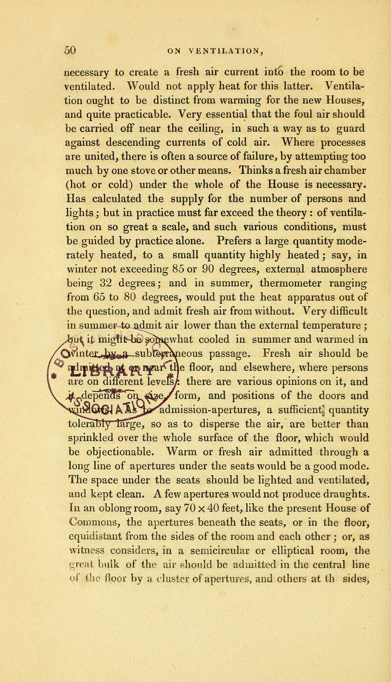 necessary to create a fresh air current into the room to be ventilated. Would not apply heat for this latter. Ventila- tion ought to be distinct from warming for the new Houses, and quite practicable. Very essential that the foul air should be carried off near the ceiling, in such a way as to guard against descending currents of cold air. Where processes are united, there is often a source of failure, by attempting too much by one stove or other means. Thinks a fresh air chamber (hot or cold) under the whole of the House is necessary. Has calculated the supply for the number of persons and lights; but in practice must far exceed the theory: of ventila- tion on so great a scale, and such various conditions, must be guided by practice alone. Prefers a large quantity mode- rately heated, to a small quantity highly heated; say, in winter not exceeding 85 or 90 degrees, external atmosphere being 32 degrees; and in summer, thermometer ranging from 65 to 80 degrees, would put the heat apparatus out of the question, and admit fresh air from without. Very difficult in summer-to admit air lower than the external temperature ; £fifr-b& s^jiewhat cooled in summer and warmed in leous passage. Fresh air should be |e floor, and elsewhere, where persons Ferent levels^ there are various opinions on it, and form, and positions of the doors and 'admission-apertures, a sufficient^ quantity tolerably large, so as to disperse the air, are better than sprinkled over the whole surface of the floor, which would be objectionable. Warm or fresh air admitted through a long line of apertures under the seats would be a good mode. The space under the seats should be lighted and ventilated, and kept clean. A few apertures would not produce draughts. In an oblong room, say 70 x 40 feet, like the present House of Commons, the apertures beneath the seats, or in the floor, equidistant from the sides of the room and each other ; or, as witness considers, in a semicircular or elliptical room, the great bulk of the air should be admitted in the central line of the floor by a cluster of apertures, and others at th sides,