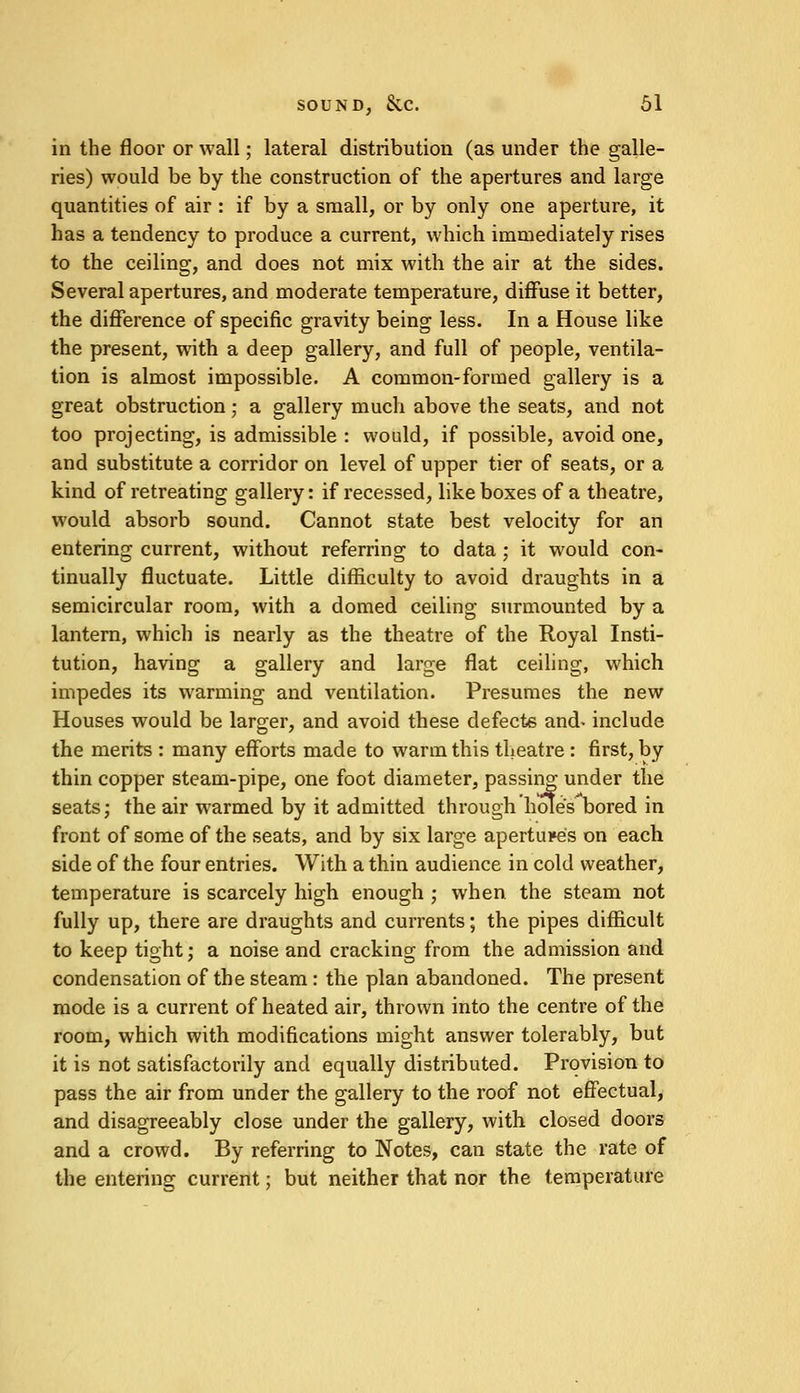 in the floor or wall; lateral distribution (as under the galle- ries) would be by the construction of the apertures and large quantities of air : if by a small, or by only one aperture, it has a tendency to produce a current, which immediately rises to the ceiling, and does not mix with the air at the sides. Several apertures, and moderate temperature, diffuse it better, the difference of specific gravity being less. In a House like the present, with a deep gallery, and full of people, ventila- tion is almost impossible. A common-formed gallery is a great obstruction; a gallery much above the seats, and not too projecting, is admissible : would, if possible, avoid one, and substitute a corridor on level of upper tier of seats, or a kind of retreating gallery: if recessed, like boxes of a theatre, would absorb sound. Cannot state best velocity for an entering current, without referring to data ; it would con- tinually fluctuate. Little difficulty to avoid draughts in a semicircular room, with a domed ceiling surmounted by a lantern, which is nearly as the theatre of the Royal Insti- tution, having a gallery and large flat ceiling, which impedes its warming and ventilation. Presumes the new Houses would be larger, and avoid these defects and- include the merits : many efforts made to warm this theatre : first, by thin copper steam-pipe, one foot diameter, passing under the seats; the air warmed by it admitted through hole's bored in front of some of the seats, and by six large apertures on each side of the four entries. With a thin audience in cold weather, temperature is scarcely high enough ; when the steam not fully up, there are draughts and currents; the pipes difficult to keep tight; a noise and cracking from the admission and condensation of the steam : the plan abandoned. The present mode is a current of heated air, thrown into the centre of the room, which with modifications might answer tolerably, but it is not satisfactorily and equally distributed. Provision to pass the air from under the gallery to the roof not effectual, and disagreeably close under the gallery, with closed doors and a crowd. By referring to Notes, can state the rate of the entering current; but neither that nor the temperature