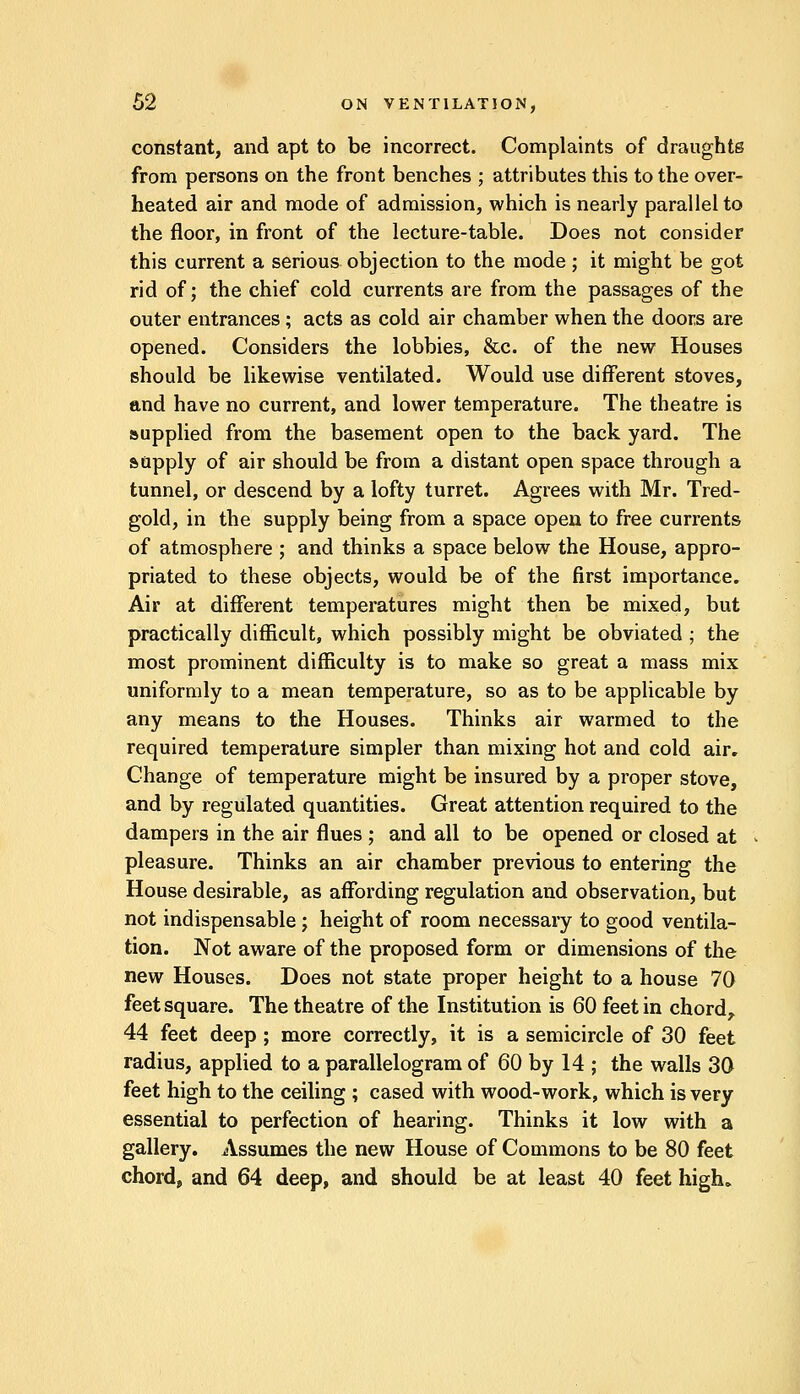 constant, and apt to be incorrect. Complaints of draughts from persons on the front benches ; attributes this to the over- heated air and mode of admission, which is nearly parallel to the floor, in front of the lecture-table. Does not consider this current a serious objection to the mode; it might be got rid of; the chief cold currents are from the passages of the outer entrances ; acts as cold air chamber when the doors are opened. Considers the lobbies, &c. of the new Houses should be likewise ventilated. Would use different stoves, and have no current, and lower temperature. The theatre is supplied from the basement open to the back yard. The supply of air should be from a distant open space through a tunnel, or descend by a lofty turret. Agrees with Mr. Tred- gold, in the supply being from a space open to free currents of atmosphere ; and thinks a space below the House, appro- priated to these objects, would be of the first importance. Air at different temperatures might then be mixed, but practically difficult, which possibly might be obviated ; the most prominent difficulty is to make so great a mass mix uniformly to a mean temperature, so as to be applicable by any means to the Houses. Thinks air warmed to the required temperature simpler than mixing hot and cold air. Change of temperature might be insured by a proper stove, and by regulated quantities. Great attention required to the dampers in the air flues ; and all to be opened or closed at pleasure. Thinks an air chamber previous to entering the House desirable, as affording regulation and observation, but not indispensable ; height of room necessary to good ventila- tion. Not aware of the proposed form or dimensions of the new Houses. Does not state proper height to a house 70 feet square. The theatre of the Institution is 60 feet in chord, 44 feet deep ; more correctly, it is a semicircle of 30 feet radius, applied to a parallelogram of 60 by 14 ; the walls 30 feet high to the ceiling ; cased with wood-work, which is very essential to perfection of hearing. Thinks it low with a gallery. Assumes the new House of Commons to be 80 feet chord, and 64 deep, and should be at least 40 feet high.