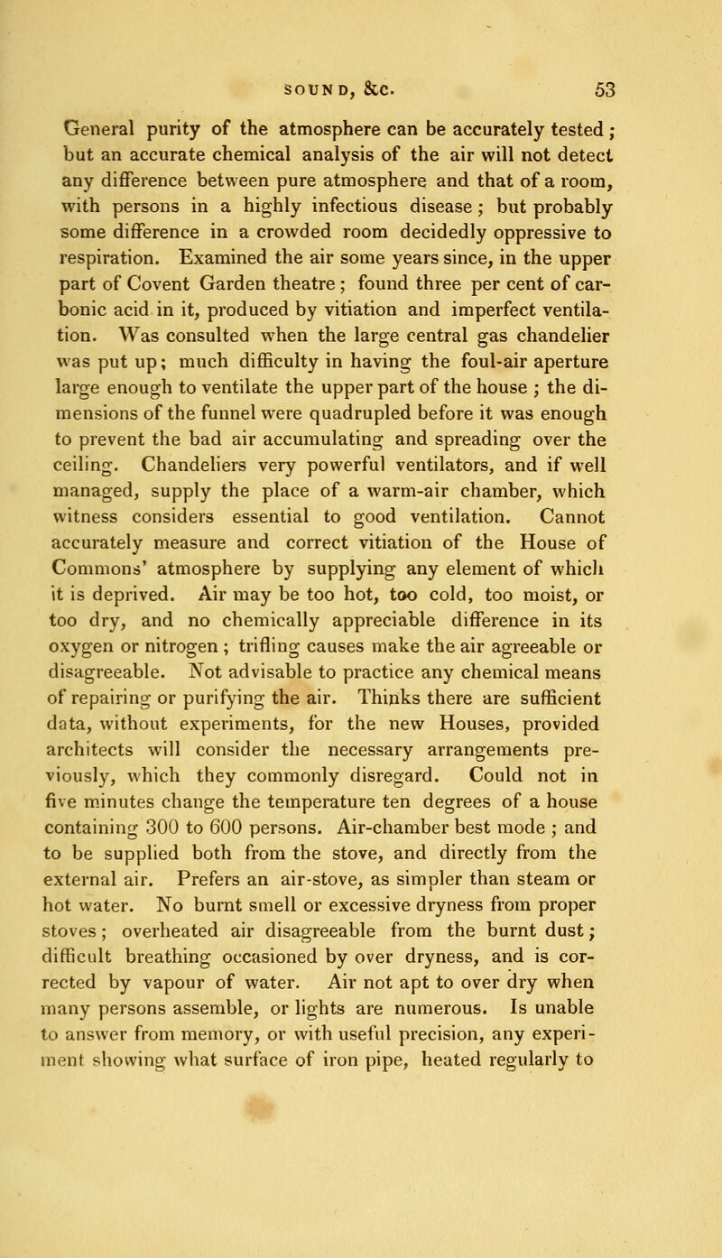 General purity of the atmosphere can be accurately tested ; but an accurate chemical analysis of the air will not detect any difference between pure atmosphere and that of a room, with persons in a highly infectious disease ; but probably some difference in a crowded room decidedly oppressive to respiration. Examined the air some years since, in the upper part of Covent Garden theatre ; found three per cent of car- bonic acid in it, produced by vitiation and imperfect ventila- tion. Was consulted when the large central gas chandelier was put up; much difficulty in having the foul-air aperture large enough to ventilate the upper part of the house ; the di- mensions of the funnel were quadrupled before it was enough to prevent the bad air accumulating and spreading over the ceiling. Chandeliers very powerful ventilators, and if well managed, supply the place of a warm-air chamber, which witness considers essential to good ventilation. Cannot accurately measure and correct vitiation of the House of Commons' atmosphere by supplying any element of which it is deprived. Air may be too hot, too cold, too moist, or too dry, and no chemically appreciable difference in its oxygen or nitrogen ; trifling causes make the air agreeable or disagreeable. Not advisable to practice any chemical means of repairing or purifying the air. Thinks there are sufficient data, without experiments, for the new Houses, provided architects will consider the necessary arrangements pre- viously, which they commonly disregard. Could not in five minutes change the temperature ten degrees of a house containing 300 to 600 persons. Air-chamber best mode ; and to be supplied both from the stove, and directly from the external air. Prefers an air-stove, as simpler than steam or hot water. No burnt smell or excessive dryness from proper stoves ; overheated air disagreeable from the burnt dust; difficult breathing occasioned by over dryness, and is cor- rected by vapour of water. Air not apt to over dry when many persons assemble, or lights are numerous. Is unable to answer from memory, or with useful precision, any experi- ment showing what surface of iron pipe, heated regularly to