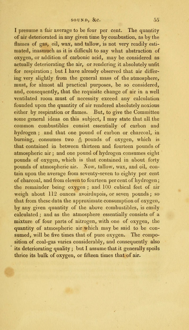 I presume a fair average to be four per cent. The quantity of air deteriorated in any given time by combustion, as by the flames of gas, oil, wax, and tallow, is not very readily esti- mated, inasmuch as it is difficult to say what abstraction of oxygen, or addition of carbonic acid, may be considered as actually deteriorating the air, or rendering it absolutely unfit for respiration ; but I have already observed that air differ- ing very slightly from the general mass of the atmosphere, must, for almost all practical purposes, be so considered, and, consequently, that the requisite change of air in a well ventilated room must of necessity exceed any calculation founded upon the quantity of air rendered absolutely noxious either by respiration or flames. But, to give the Committee some general ideas on this subject, I may state that all the common combustibles consist essentially of carbon and hydrogen ; and that one pound of carbon or charcoal, in burning, consumes two 3% pounds of oxygen, which is that contained in between thirteen and fourteen pounds of atmospheric air ; and one pound of hydrogen consumes eight pounds of oxygen, which is that contained in about forty pounds of atmospheric air. Xow, tallow, wax, and oil, con- tain upon the average from seventy-seven to eighty per cent of charcoal, and from eleven to fourteen per cent of hydrogen; the remainder being oxygen ; and 100 cubical feet of air weigh about 112 ounces avoirdupois, or seven pounds; so that from these data the approximate consumption of oxygen, by any given quantity of the above combustibles, is easily calculated; and as the atmosphere essentially consists of a mixture of four parts of nitrogen, with one of oxygen, the quantity of atmospheric air which may be said to be con- sumed, will be five times that of pure oxygen. The compo- sition of coal-gas varies considerably, and consequently also its deteriorating quality ; but I assume that it generally spoils thrice its bulk of oxygen, or fifteen times that of air.