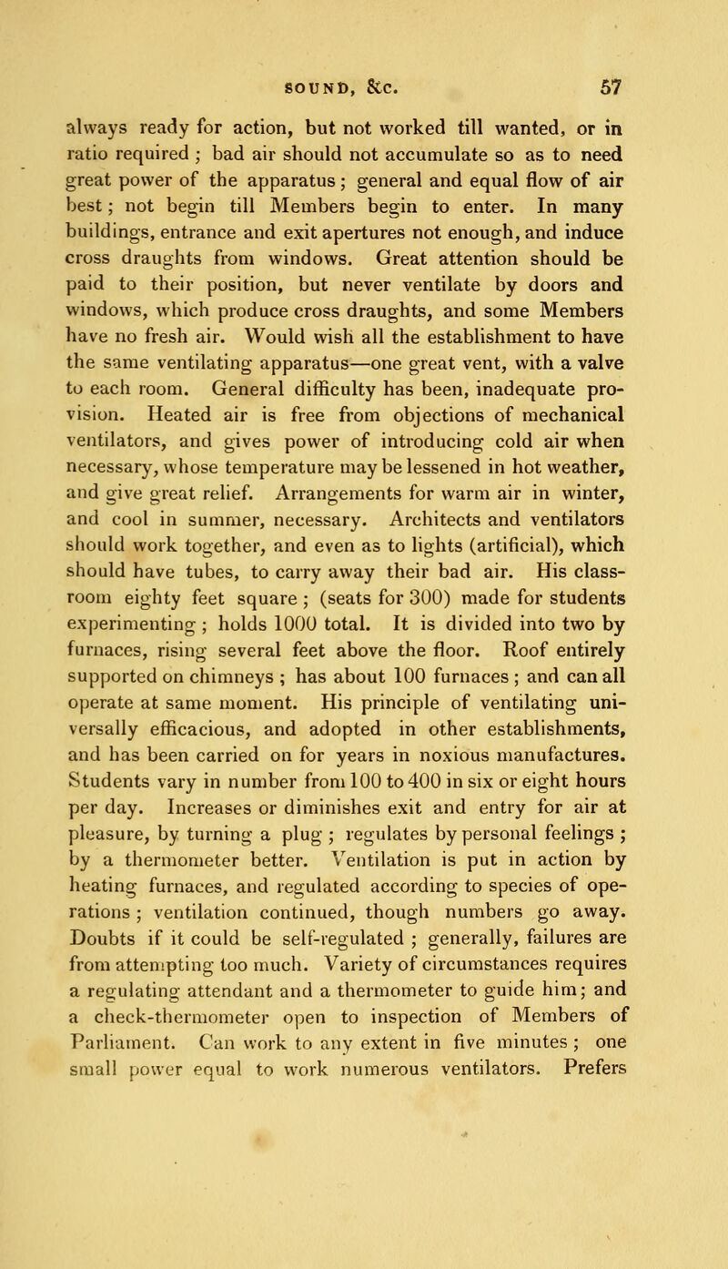 always ready for action, but not worked till wanted, or in ratio required ; bad air should not accumulate so as to need great power of the apparatus ; general and equal flow of air best; not begin till Members begin to enter. In many buildings, entrance and exit apertures not enough, and induce cross draughts from windows. Great attention should be paid to their position, but never ventilate by doors and windows, which produce cross draughts, and some Members have no fresh air. Would wish all the establishment to have the same ventilating apparatus—one great vent, with a valve to each room. General difficulty has been, inadequate pro- vision. Heated air is free from objections of mechanical ventilators, and gives power of introducing cold air when necessary, whose temperature may be lessened in hot weather, and give great relief. Arrangements for warm air in winter, and cool in summer, necessary. Architects and ventilators should work together, and even as to lights (artificial), which should have tubes, to carry away their bad air. His class- room eighty feet square ; (seats for 300) made for students experimenting ; holds 1000 total. It is divided into two by furnaces, rising several feet above the floor. Roof entirely supported on chimneys ; has about 100 furnaces ; and can all operate at same moment. His principle of ventilating uni- versally efficacious, and adopted in other establishments, and has been carried on for years in noxious manufactures. Students vary in number from 100 to 400 in six or eight hours per day. Increases or diminishes exit and entry for air at pleasure, by turning a plug ; regulates by personal feelings ; by a thermometer better. Ventilation is put in action by heating furnaces, and regulated according to species of ope- rations ; ventilation continued, though numbers go away. Doubts if it could be self-regulated ; generally, failures are from attempting too much. Variety of circumstances requires a regulating attendant and a thermometer to guide him; and a check-thermometer open to inspection of Members of Parliament. Can work to any extent in five minutes ; one small power equal to work numerous ventilators. Prefers