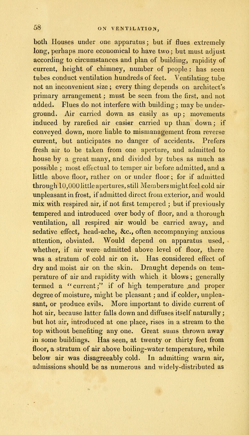 both Houses under one apparatus; but if flues extremely long, perhaps more economical to have two; but must adjust according to circumstances and plan of building, rapidity of current, height of chimney, number of people : has seen tubes conduct ventilation hundreds of feet. Ventilating tube not an inconvenient size ; every thing depends on architect's primary arrangement; must be seen from the first, and not added. Flues do not interfere with building ; may be under- ground. Air carried down as easily as up; movements induced by rarefied air easier carried up than down; if conveyed down, more liable to mismanagement from reverse current, but anticipates no danger of accidents. Prefers fresh air to be taken from one aperture, and admitted to house by a great many, and divided by tubes as much as possible ; most effectual to temper air before admitted, and a little above floor, rather on or under floor; for if admitted through 10,000 little apertures, still Members might feel cold air unpleasant in frost, if admitted direct from exterior, and would mix with respired air, if not first tempered ; but if previously tempered and introduced over body of floor, and a thorough ventilation, all respired air would be carried away, and sedative effect, head-ache, &c, often accompanying anxious attention, obviated. Would depend on apparatus used, whether, if air were admitted above level of floor, there was a stratum of cold air on it. Has considered effect of dry and moist air on the skin. Draught depends on tem- perature of air and rapidity with which it blows; generally termed a  current; if of high temperature ,and proper degree of moisture, might be pleasant; and if colder, unplea- sant, or produce evils. More important to divide current of hot air, because latter falls down and diffuses itself naturally; but hot air, introduced at one place, rises in a stream to the top without benefiting any one. Great sums thrown away in some buildings. Has seen, at twenty or thirty feet from floor, a stratum of air above boiling-water temperature, while below air was disagreeably cold. In admitting warm air, admissions should be as numerous and widely-distributed as