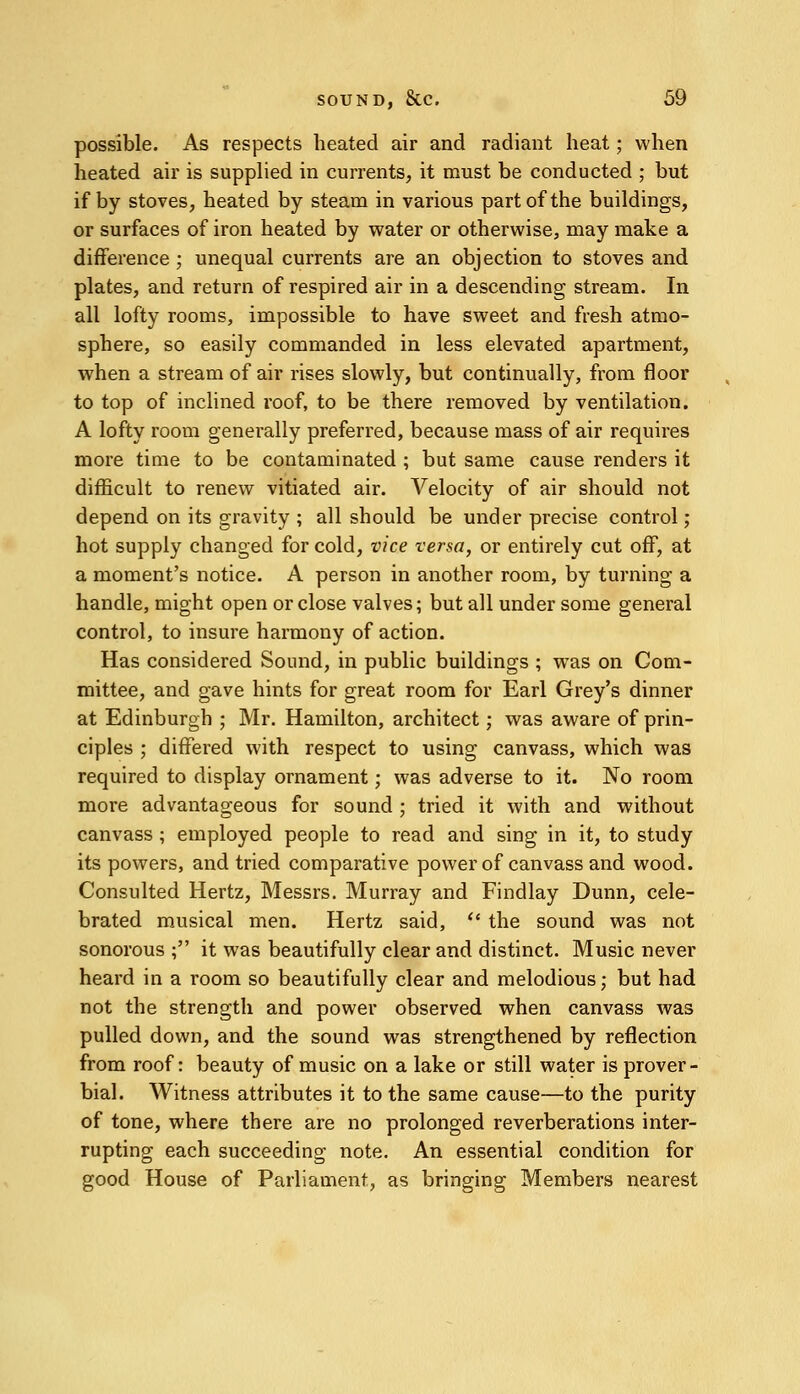 possible. As respects heated air and radiant heat; when heated air is supplied in currents, it must be conducted ; but if by stoves, heated by steam in various part of the buildings, or surfaces of iron heated by water or otherwise, may make a difference ; unequal currents are an objection to stoves and plates, and return of respired air in a descending stream. In all lofty rooms, impossible to have sweet and fresh atmo- sphere, so easily commanded in less elevated apartment, when a stream of air rises slowly, but continually, from floor to top of inclined roof, to be there removed by ventilation. A lofty room generally preferred, because mass of air requires more time to be contaminated ; but same cause renders it difficult to renew vitiated air. Velocity of air should not depend on its gravity ; all should be under precise control; hot supply changed for cold, vice versa, or entirely cut off, at a moment's notice. A person in another room, by turning a handle, might open or close valves; but all under some general control, to insure harmony of action. Has considered Sound, in public buildings ; wTas on Com- mittee, and gave hints for great room for Earl Grey's dinner at Edinburgh ; Mr. Hamilton, architect; was aware of prin- ciples ; differed with respect to using canvass, which was required to display ornament; was adverse to it. No room more advantageous for sound ; tried it with and without canvass ; employed people to read and sing in it, to study its powers, and tried comparative power of canvass and wood. Consulted Hertz, Messrs. Murray and Findlay Dunn, cele- brated musical men. Hertz said,  the sound was not sonorous ; it was beautifully clear and distinct. Music never heard in a room so beautifully clear and melodious; but had not the strength and power observed when canvass was pulled down, and the sound was strengthened by reflection from roof: beauty of music on a lake or still water is prover- bial. Witness attributes it to the same cause—to the purity of tone, where there are no prolonged reverberations inter- rupting each succeeding note. An essential condition for good House of Parliament, as bringing Members nearest