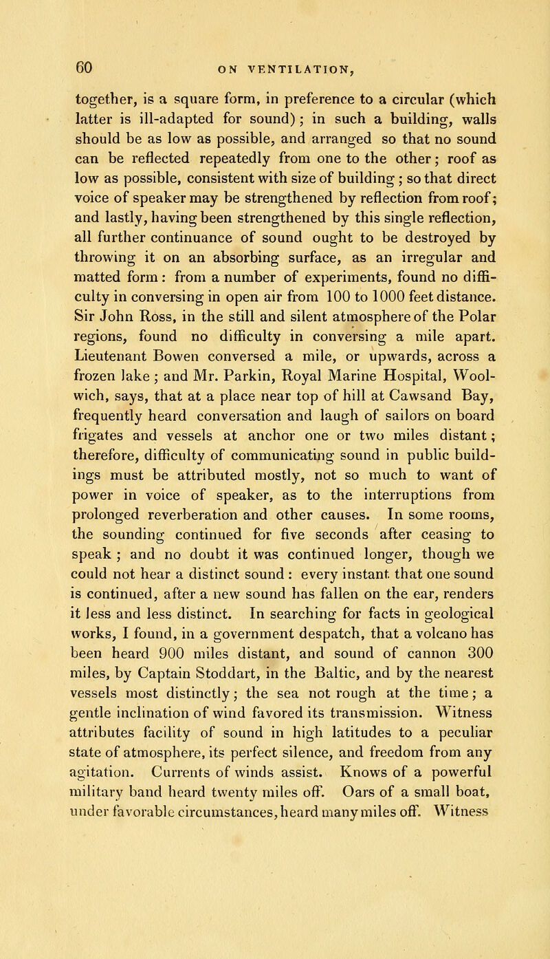 together, is a square form, in preference to a circular (which latter is ill-adapted for sound); in such a building, walls should be as low as possible, and arranged so that no sound can be reflected repeatedly from one to the other; roof as low as possible, consistent with size of building ; so that direct voice of speaker may be strengthened by reflection from roof; and lastly, having been strengthened by this single reflection, all further continuance of sound ought to be destroyed by throwing it on an absorbing surface, as an irregular and matted form: from a number of experiments, found no diffi- culty in conversing in open air from 100 to 1000 feet distance. Sir John Ross, in the still and silent atmosphere of the Polar regions, found no difficulty in conversing a mile apart. Lieutenant Bowen conversed a mile, or upwards, across a frozen lake ; and Mr. Parkin, Royal Marine Hospital, Wool- wich, says, that at a place near top of hill at Cawsand Bay, frequently heard conversation and laugh of sailors on board frigates and vessels at anchor one or two miles distant; therefore, difficulty of communicating sound in public build- ings must be attributed mostly, not so much to want of power in voice of speaker, as to the interruptions from prolonged reverberation and other causes. In some rooms, the sounding continued for five seconds after ceasing to speak ; and no doubt it was continued longer, though we could not hear a distinct sound : every instant, that one sound is continued, after a new sound has fallen on the ear, renders it less and less distinct. In searching for facts in geological works, I found, in a government despatch, that a volcano has been heard 900 miles distant, and sound of cannon 300 miles, by Captain Stoddart, in the Baltic, and by the nearest vessels most distinctly; the sea not rough at the time; a gentle inclination of wind favored its transmission. Witness attributes facility of sound in high latitudes to a peculiar state of atmosphere, its perfect silence, and freedom from any agitation. Currents of winds assist. Knows of a powerful military band heard twenty miles off. Oars of a small boat, under favorable circumstances, heard many miles off. Witness