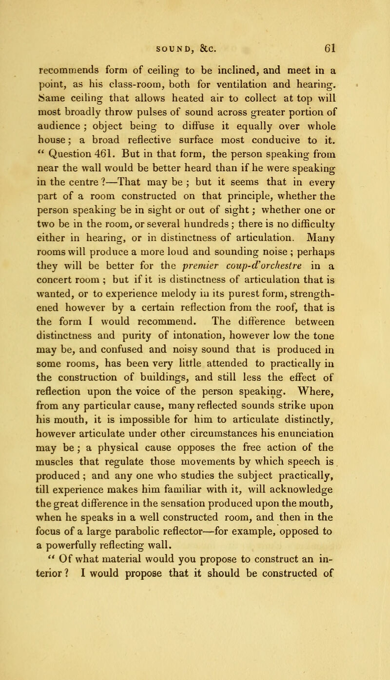 recommends form of ceiling to be inclined, and meet in a point, as his class-room, both for ventilation and hearing. Same ceiling that allows heated air to collect at top will most broadly throw pulses of sound across greater portion of audience ; object being to diffuse it equally over whole house; a broad reflective surface most conducive to it.  Question 461. But in that form, the person speaking from near the wall would be better heard than if he were speaking in the centre ?—That may be ; but it seems that in every part of a room constructed on that principle, whether the person speaking be in sight or out of sight; whether one or two be in the room, or several hundreds ; there is no difficulty either in hearing, or in distinctness of articulation. Many rooms will produce a more loud and sounding noise ; perhaps they will be better for the premier coup-d'orchestre in a concert room ; but if it is distinctness of articulation that is wanted, or to experience melody in its purest form, strength- ened however by a certain reflection from the roof, that is the form I would recommend. The difference between distinctness and purity of intonation, however low the tone may be, and confused and noisy sound that is produced in some rooms, has been very little attended to practically in the construction of buildings, and still less the effect of reflection upon the voice of the person speaking. Where, from any particular cause, many reflected sounds strike upon his mouth, it is impossible for him to articulate distinctly, however articulate under other circumstances his enunciation may be; a physical cause opposes the free action of the muscles that regulate those movements by which speech is produced; and any one who studies the subject practically, till experience makes him familiar with it, will acknowledge the great difference in the sensation produced upon the mouth, when he speaks in a well constructed room, and then in the focus of a large parabolic reflector—for example, opposed to a powerfully reflecting wall. Of what material would you propose to construct an in- terior ? I would propose that it should be constructed of