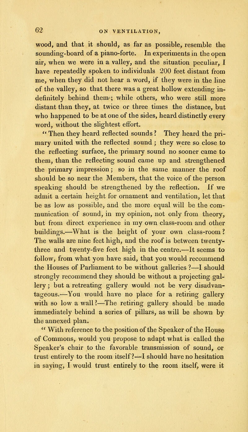 wood, and that it should, as far as possible, resemble the sounding-board of a piano-forte. In experiments in the open air, when we were in a valley, and the situation peculiar, I have repeatedly spoken to individuals 200 feet distant from me, when they did not hear a word, if they were in the line of the valley, so that there was a great hollow extending in- definitely behind them-; while others, who were still more distant than they, at twice or three times the distance, but who happened to be at one of the sides, heard distinctly every word, without the slightest effort.  Then they heard reflected sounds ? They heard the pri- mary united with the reflected sound ; they were so close to the reflecting surface, the primary sound no sooner came to them, than the reflecting sound came up and strengthened the primary impression; so in the same maimer the roof should be so near the Members, that the voice of the person speaking should be strengthened by the reflection. If we admit a certain height for ornament and ventilation, let that be as low as possible, and the more equal will be the com- munication of sound, in my opinion, not only from theory, but from direct experience in my own class-room and other buildings.—What is the height of your own class-room ? The walls are nine feet high, and the roof is between twenty- three and twenty-five feet high in the centre.—It seems to follow, from what you have said, that you would recommend the Houses of Parliament to be without galleries ?—I should strongly recommend they should be without a projecting gal- lery ; but a retreating gallery would not be very disadvan- tageous.'—You would have no place for a retiring gallery with so low a wall 1—The retiring gallery should be made immediately behind a series of pillars, as will be shown by the annexed plan.  With reference to the position of the Speaker of the House of Commons, would you propose to adapt what is called the Speaker's chair to the favorable transmission of sound, or trust entirely to the room itself?—I should have no hesitation in saying, I would trust entirely to the room itself, were it