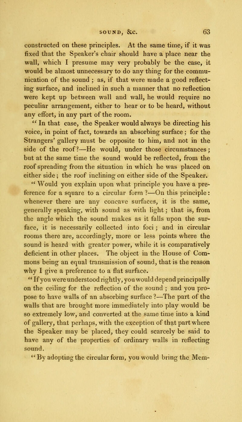 constructed on these principles. At the same time, if it was fixed that the Speaker's chair should have a place near the wall, which I presume may very probably be the case, it would be almost unnecessary to do any thing for the commu- nication of the sound ; as, if that were made a good reflect- ing surface, and inclined in such a manner that no reflection were kept up between wall and wall, he would require no peculiar arrangement, either to hear or to be heard, without any effort, in any part of the room.  In that case, the Speaker would always be directing his voice, in point of fact, towards an absorbing surface ; for the Strangers' gallery must be opposite to him, and not in the side of the roof?—He would, under those circumstances; but at the same time the sound would be reflected, from the roof spreading from the situation in which he was placed on either side; the roof inclining on either side of the Speaker.  Would you explain upon what principle you have a pre- ference for a square to a circular form ?—On this principle : whenever there are any concave surfaces, it is the same, generally speaking, with sound as with light; that is, from the angle which the sound makes as it falls upon the sur- face, it is necessarily collected into foci; and in circular rooms there are, accordingly, more or less points where the sound is heard with greater power, while it is comparatively deficient in other places. The object in the House of Com- mons being an equal transmission of sound, that is the reason why I give a preference to a flat surface.  If you were understood rightly, you would depend principally on the ceiling for the reflection of the sound ; and you pro- pose to have walls of an absorbing surface ?—The part of the walls that are brought more immediately into play would be so extremely low, and converted at the same time into a kind of gallery, that perhaps, with the exception of that part where the Speaker may be placed, they could scarcely be said to have any of the properties of ordinary walls in reflecting sound.  By adopting the circular form, you would bring the Mem-