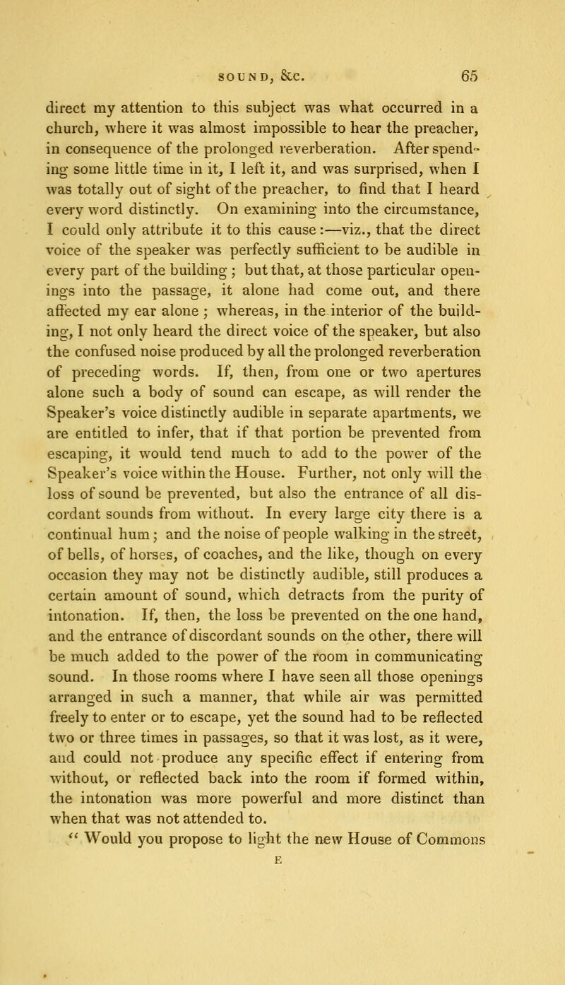 direct my attention to this subject was what occurred in a church, where it was almost impossible to hear the preacher, in consequence of the prolonged reverberation. After spend- ing some little time in it, I left it, and was surprised, when I was totally out of sight of the preacher, to find that I heard every word distinctly. On examining into the circumstance, I could only attribute it to this cause :—viz., that the direct voice of the speaker was perfectly sufficient to be audible in every part of the building ; but that, at those particular open- ings into the passage, it alone had come out, and there affected my ear alone ; whereas, in the interior of the build- ing, I not only heard the direct voice of the speaker, but also the confused noise produced by all the prolonged reverberation of preceding words. If, then, from one or two apertures alone such a body of sound can escape, as will render the Speaker's voice distinctly audible in separate apartments, we are entitled to infer, that if that portion be prevented from escaping, it would tend much to add to the power of the Speaker's voice within the House. Further, not only will the loss of sound be prevented, but also the entrance of all dis- cordant sounds from without. In every large city there is a continual hum; and the noise of people walking in the street, of bells, of horses, of coaches, and the like, though on every occasion they may not be distinctly audible, still produces a certain amount of sound, which detracts from the purity of intonation. If, then, the loss be prevented on the one hand, and the entrance of discordant sounds on the other, there will be much added to the power of the room in communicating sound. In those rooms where I have seen all those openings arranged in such a manner, that while air was permitted freely to enter or to escape, yet the sound had to be reflected two or three times in passages, so that it was lost, as it were, and could not produce any specific effect if entering from without, or reflected back into the room if formed within, the intonation was more powerful and more distinct than when that was not attended to. Would you propose to light the new House of Commons E