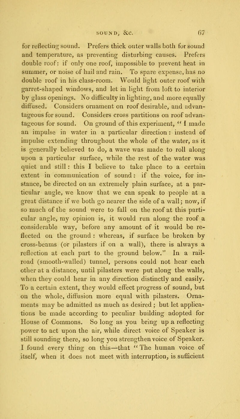 for reflecting sound. Prefers thick outer walls both for sound and temperature, as preventing disturbing causes. Prefers double roof: if only one roof, impossible to prevent heat in summer, or noise of hail and rain. To spare expense, has no double roof in his class-room. Would light outer roof with garret-shaped windows, and let in light from loft to interior by glass openings. No difficulty in lighting, and more equally diffused. Considers ornament on roof desirable, and advan- tageous for sound. Considers cross partitions on roof advan- tageous for sound. On ground of this experiment,  I made an impulse in water in a particular direction : instead of impulse extending throughout the whole of the water, as it is generally believed to do, a wave was made to roll along upon a particular surface, while the rest of the water was quiet and still: this I believe to take place to a certain extent in communication of sound: if the voice, for in- stance, be directed on an extremely plain surface, at a par- ticular augle, we know that we can speak to people at a great distance if we both go nearer the side of a wall; now, if so much of the sound were to fall on the roof at this parti- cular angle, my opinion is, it would run along the roof a considerable way, before any amount of it would be re- flected on the ground : whereas, if surface be broken by cross-beams (or pilasters if on a wall), there is always a reflection at each part to the ground below. In a rail- road (smooth-walled) tunnel, persons could not hear each other at a distance, until pilasters were put along the walls, when they could hear in any direction distinctly and easily. To a certain extent, they would effect progress of sound, but on the whole, diffusion more equal with pilasters. Orna- ments may be admitted as much as desired ; but let applica- tions be made according to peculiar building adopted for House of Commons. So long as you bring up a reflecting power to act upon the air, while direct voice of Speaker is still sounding there, so long you strengthen voice of Speaker. I found every thing on this—that  The human voice of itself, when it does not meet with interruption, is sufficient