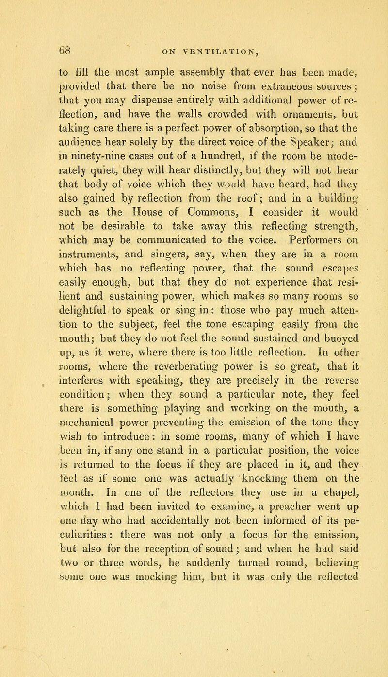 to fill the most ample assembly that ever has been made, provided that there be no noise from extraneous sources ; that you may dispense entirely with additional power of re- flection, and have the walls crowded with ornaments, but taking care there is a perfect power of absorption, so that the audience hear solely by the direct voice of the Speaker; and in ninety-nine cases out of a hundred, if the room be mode- rately quiet, they will hear distinctly, but they will not hear that body of voice which they would have heard, had they also gained by reflection from the roof; and in a building- such as the House of Commons, I consider it would not be desirable to take away this reflecting strength, which may be communicated to the voice. Performers on instruments, and singers, say, when they are in a room which has no reflecting power, that the sound escapes easily enough, but that they do not experience that resi- lient and sustaining power, which makes so many rooms so delightful to speak or sing in: those who pay much atten- tion to the subject, feel the tone escaping easily from the mouth; but they do not feel the sound sustained and buoyed up, as it were, where there is too little reflection. In other rooms, where the reverberating power is so great, that it interferes with speaking, they are precisely in the reverse condition; when they sound a particular note, they feel there is something playing and working on the mouth, a mechanical power preventing the emission of the tone they wish to introduce: in some rooms, many of which I have been in, if any one stand in a particular position, the voice is returned to the focus if they are placed in it, and they feel as if some one was actually knocking them on the mouth. In one of the reflectors they use in a chapel, which I had been invited to examine, a preacher went up one day who had accidentally not been informed of its pe- culiarities : there was not only a focus for the emission, but also for the reception of sound; and when he had said two or three words, he suddenly turned round, believing some one was mocking him, but it was only the reflected