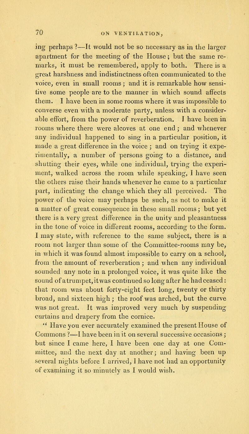 ing perhaps ?—It would not be so necessary as in the larger apartment for the meeting of the House; but the same re- marks, it must be remembered, apply to both. There is a great harshness and indistinctness often communicated to the voice, even in small rooms; and it is remarkable how sensi- tive some people are to the manner in which sound affects them. I have been in some rooms where it was impossible to converse even with a moderate party, unless with a consider- able effort, from the power of reverberation. I have been in rooms where there were alcoves at one end; and whenever any individual happened to sing in a particular position, it made a great difference in the voice ; and on trying it expe- rimentally, a number of persons going to a distance, and shutting their eyes, while one individual, trying the experi- ment, walked across the room while speaking, I have seen the others raise their hands whenever he came to a particular part, indicating the change which they all perceived. The power of the voice may perhaps be such, as not to make it a matter of great consequence in these small rooms; but yet there is a very great difference in the unity and pleasantness in the tone of voice in different rooms, according to the form. I may state, with reference to the same subject, there is a room not larger than some of the Committee-rooms may be, in which it was found almost impossible to carry on a school, from the amount of reverberation ; and when any individual sounded any note in a prolonged voice, it was quite like the sound of atrumpet,itwas continued so long after he had ceased: that room was about forty-eight feet long, twenty or thirty broad, and sixteen high ; the roof was arched, but the curve was not great. It was improved very much by suspending curtains and drapery from the cornice.  Have you ever accurately examined the present House of Commons ?—I have been in it on several successive occasions ; but since I came here, I have been one day at one Com- mittee, and the next day at another; and having been up several nights before I arrived, I have not had an opportunity of examining it so minutely as I would wish.