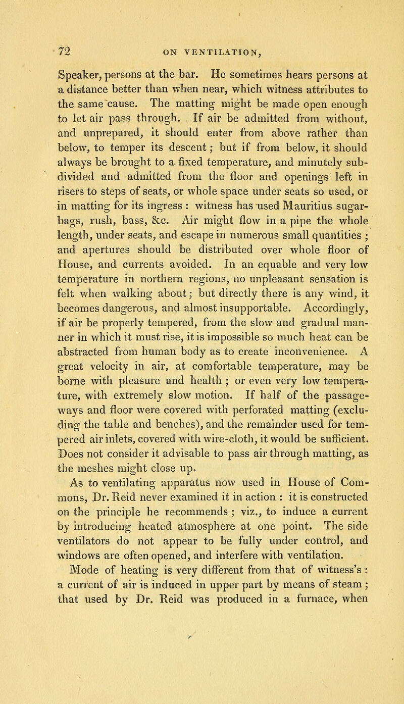 Speaker, persons at the bar. He sometimes hears persons at a distance better than when near, which witness attributes to the same cause. The matting might be made open enough to let air pass through. If air be admitted from without, and unprepared, it should enter from above rather than below, to temper its descent; but if from below, it should always be brought to a fixed temperature, and minutely sub- divided and admitted from the floor and openings left in risers to steps of seats, or whole space under seats so used, or in matting for its ingress : witness has used Mauritius sugar- bags, rush, bass, 8cc. Air might flow in a pipe the whole length, under seats, and escape in numerous small quantities ; and apertures should be distributed over whole floor of House, and currents avoided. In an equable and very low temperature in northern regions, no unpleasant sensation is felt when walking about; but directly there is any wind, it becomes dangerous, and almost insupportable. Accordingly, if air be properly tempered, from the slow and gradual man- ner in which it must rise, it is impossible so much heat can be abstracted from human body as to create inconvenience. A great velocity in air, at comfortable temperature, may be borne with pleasure and health ; or even very low tempera- ture, with extremely slow motion. If half of the passage- ways and floor were covered with perforated matting (exclu- ding the table and benches), and the remainder used for tem- pered air inlets, covered with wire-cloth, it would be sufficient. Does not consider it advisable to pass air through matting, as the meshes might close up. As to ventilating apparatus now used in House of Com- mons, Dr. Tteid never examined it in action : it is constructed on the principle he recommends ; viz., to induce a current by introducing heated atmosphere at one point. The side ventilators do not appear to be fully under control, and windows are often opened, and interfere with ventilation. Mode of heating is very different from that of witness's : a current of air is induced in upper part by means of steam ; that used by Dr. Reid was produced in a furnace, when