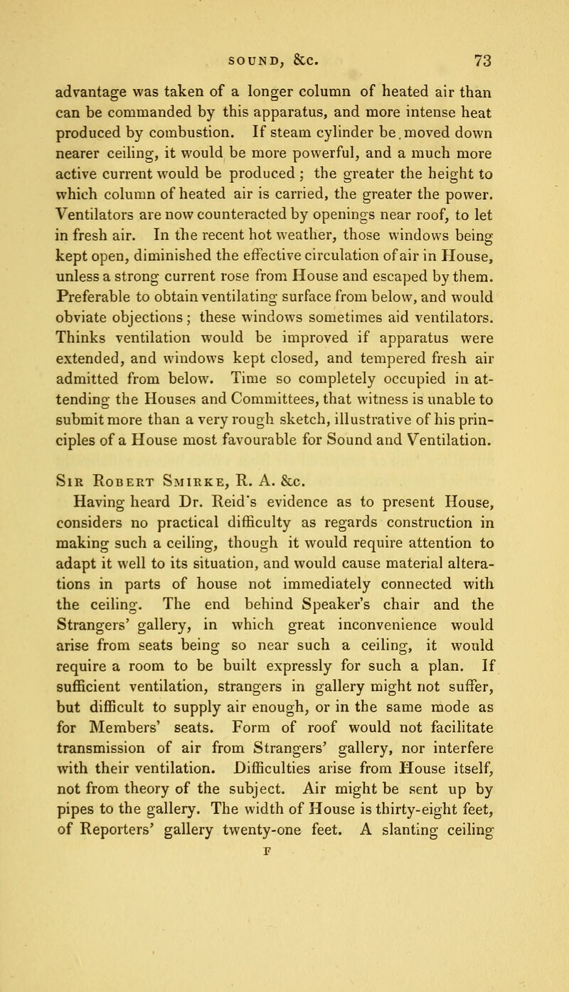 advantage was taken of a longer column of heated air than can be commanded by this apparatus, and more intense heat produced by combustion. If steam cylinder be,moved down nearer ceiling, it would be more powerful, and a much more active current would be produced ; the greater the height to which column of heated air is carried, the greater the power. Ventilators are now counteracted by openings near roof, to let in fresh air. In the recent hot weather, those windows being kept open, diminished the effective circulation of air in House, unless a strong current rose from House and escaped by them. Preferable to obtain ventilating surface from below, and would obviate objections; these windows sometimes aid ventilators. Thinks ventilation would be improved if apparatus were extended, and windows kept closed, and tempered fresh air admitted from below. Time so completely occupied in at- tending the Houses and Committees, that witness is unable to submit more than a very rough sketch, illustrative of his prin- ciples of a House most favourable for Sound and Ventilation. Sir Robert Smirke, R. A. &c. Having heard Dr. Reids evidence as to present House, considers no practical difficulty as regards construction in making such a ceiling, though it would require attention to adapt it well to its situation, and would cause material altera- tions in parts of house not immediately connected with the ceiling. The end behind Speaker's chair and the Strangers' gallery, in which great inconvenience would arise from seats being so near such a ceiling, it would require a room to be built expressly for such a plan. If sufficient ventilation, strangers in gallery might not suffer, but difficult to supply air enough, or in the same mode as for Members' seats. Form of roof would not facilitate transmission of air from Strangers' gallery, nor interfere with their ventilation. Difficulties arise from House itself, not from theory of the subject. Air might be sent up by pipes to the gallery. The width of House is thirty-eight feet, of Reporters' gallery twenty-one feet. A slanting ceiling