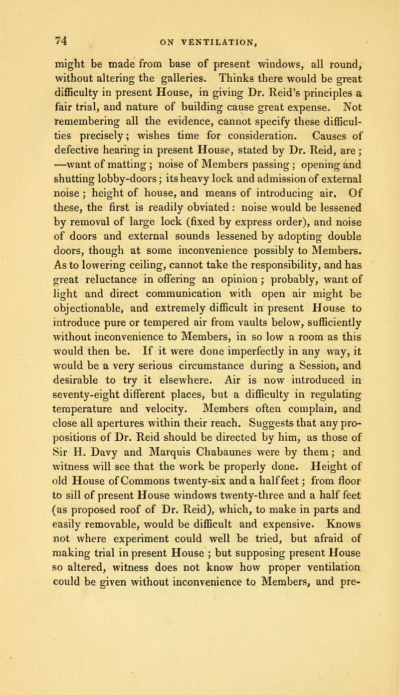 might be made from base of present windows, all round, without altering the galleries. Thinks there would be great difficulty in present House, in giving Dr. Reid's principles a fair trial, and nature of building cause great expense. Not remembering all the evidence, cannot specify these difficul- ties precisely; wishes time for consideration. Causes of defective hearing in present House, stated by Dr. Reid, are ; —want of matting ; noise of Members passing; opening and shutting lobby-doors; its heavy lock and admission of external noise ; height of house, and means of introducing air. Of these, the first is readily obviated: noise would be lessened by removal of large lock (fixed by express order), and noise of doors and external sounds lessened by adopting double doors, though at some inconvenience possibly to Members. As to lowering ceiling, cannot take the responsibility, and has great reluctance in offering an opinion; probably, want of light and direct communication with open air might be objectionable, and extremely difficult in present House to introduce pure or tempered air from vaults below, sufficiently without inconvenience to Members, in so low a room as this would then be. If it were done imperfectly in any way, it would be a very serious circumstance during a Session, and desirable to try it elsewhere. Air is now introduced in seventy-eight different places, but a difficulty in regulating temperature and velocity. Members often complain, and close all apertures within their reach. Suggests that any pro- positions of Dr. Reid should be directed by him, as those of Sir H. Davy and Marquis Chabaunes were by them; and witness will see that the work be properly done. Height of old House of Commons twenty-six and a half feet; from floor to sill of present House windows twenty-three and a half feet (as proposed roof of Dr. Reid), which, to make in parts and easily removable, would be difficult and expensive. Knows not where experiment could well be tried, but afraid of making trial in present House ; but supposing present House so altered, witness does not know how proper ventilation could be given without inconvenience to Members, and pre-