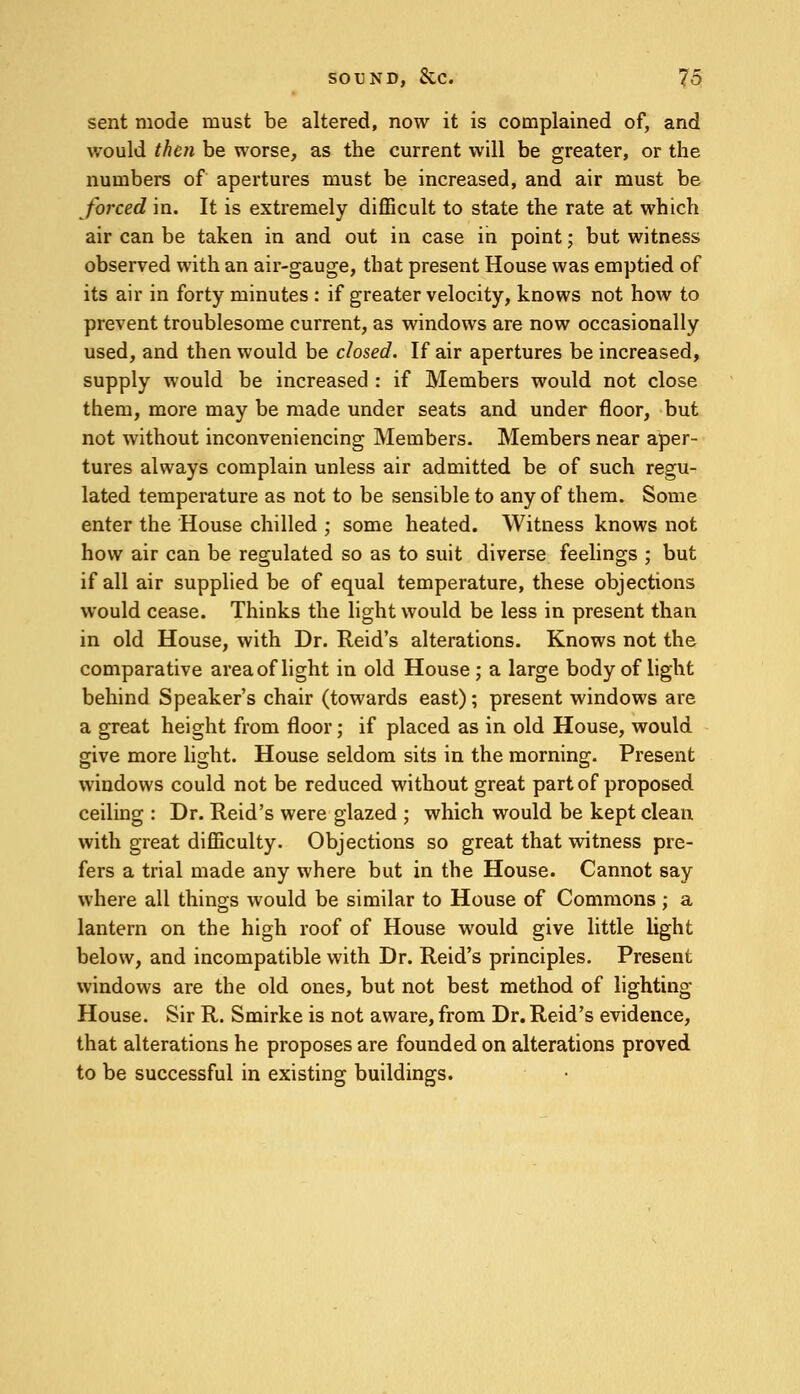 sent mode must be altered, now it is complained of, and would then be worse, as the current will be greater, or the numbers of apertures must be increased, and air must be forced in. It is extremely difficult to state the rate at which air can be taken in and out in case in point; but witness observed with an air-gauge, that present House was emptied of its air in forty minutes : if greater velocity, knows not how to prevent troublesome current, as windows are now occasionally used, and then would be closed. If air apertures be increased, supply would be increased : if Members would not close them, more may be made under seats and under floor, but not without inconveniencing Members. Members near aper- tures always complain unless air admitted be of such regu- lated temperature as not to be sensible to any of them. Some enter the House chilled ; some heated. Witness knows not how air can be regulated so as to suit diverse feelings ; but if all air supplied be of equal temperature, these objections would cease. Thinks the light would be less in present than in old House, with Dr. Reid's alterations. Knows not the comparative area of light in old House ; a large body of light behind Speaker's chair (towards east); present windows are a great height from floor; if placed as in old House, would give more light. House seldom sits in the morning. Present windows could not be reduced without great part of proposed ceiling : Dr. Reid's were glazed ; which would be kept clean with great difficulty. Objections so great that witness pre- fers a trial made any where but in the House. Cannot say where all things would be similar to House of Commons ; a lantern on the high roof of House would give little light below, and incompatible with Dr. Reid's principles. Present windows are the old ones, but not best method of lighting- House. Sir R. Smirke is not aware, from Dr. Reid's evidence, that alterations he proposes are founded on alterations proved to be successful in existing buildings.
