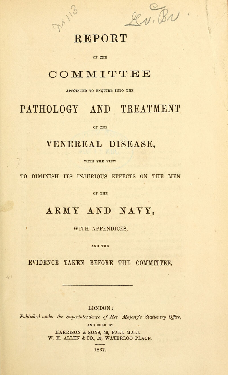 ■-'••-,: ;< REPOKT COMMITTEE APPOINTED TO ENQUIRE INTO THE PATHOLOGY AND TREATMENT VENEREAL DISEASE, WITH THE VIEW TO DIMINISH ITS INJURIOUS EFFECTS ON THE MEN OF THE ARMY AND NAVY, » WITH APPENDICES, AND THE EVIDENCE TAKEN BEFORE THE COMMITTEE. LONDON: Published under the Superintendence of Her Majesty's Stationery Office, AND SOLD BY HARRISON & SONS, 59, PALL MALL. W. H. ALLEN & CO., 13, WATERLOO PLACE. 1867.