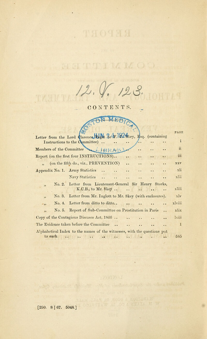 /*> (K && CONTENTS, better from the Lord 01arenc%K£Pi < -$s<h (containing Instructions to the Committee) Members of the Committee Report (on the first four INSTRUCTIONS).. „ (on the fifth do., viz., PREVENTION) Appendix No. 1. Army Statistics Navy Statistics „ No. 2. Letter from Lieutenant-General Sir Henry Storks K.C.B., to Mr. Skey ; „ No. 3. Letter from Mr. Inglott to Mr. Skey (with enclosures) . «„ No. 4. Letter from ditto to ditto.. „ No. 5. Report of Sub-Committee on Prostitution in Paris Copy of the Contagious Diseases Act, 1866 .. .. .. .. . The Evidence taken before the Committee Alphabetical Index to the names of the witnesses, with the questions put to each n iii xxv xii xlii xliii xlv xlviii xlix Ixiii 1 585 [250. 8 | 67. 5048.]