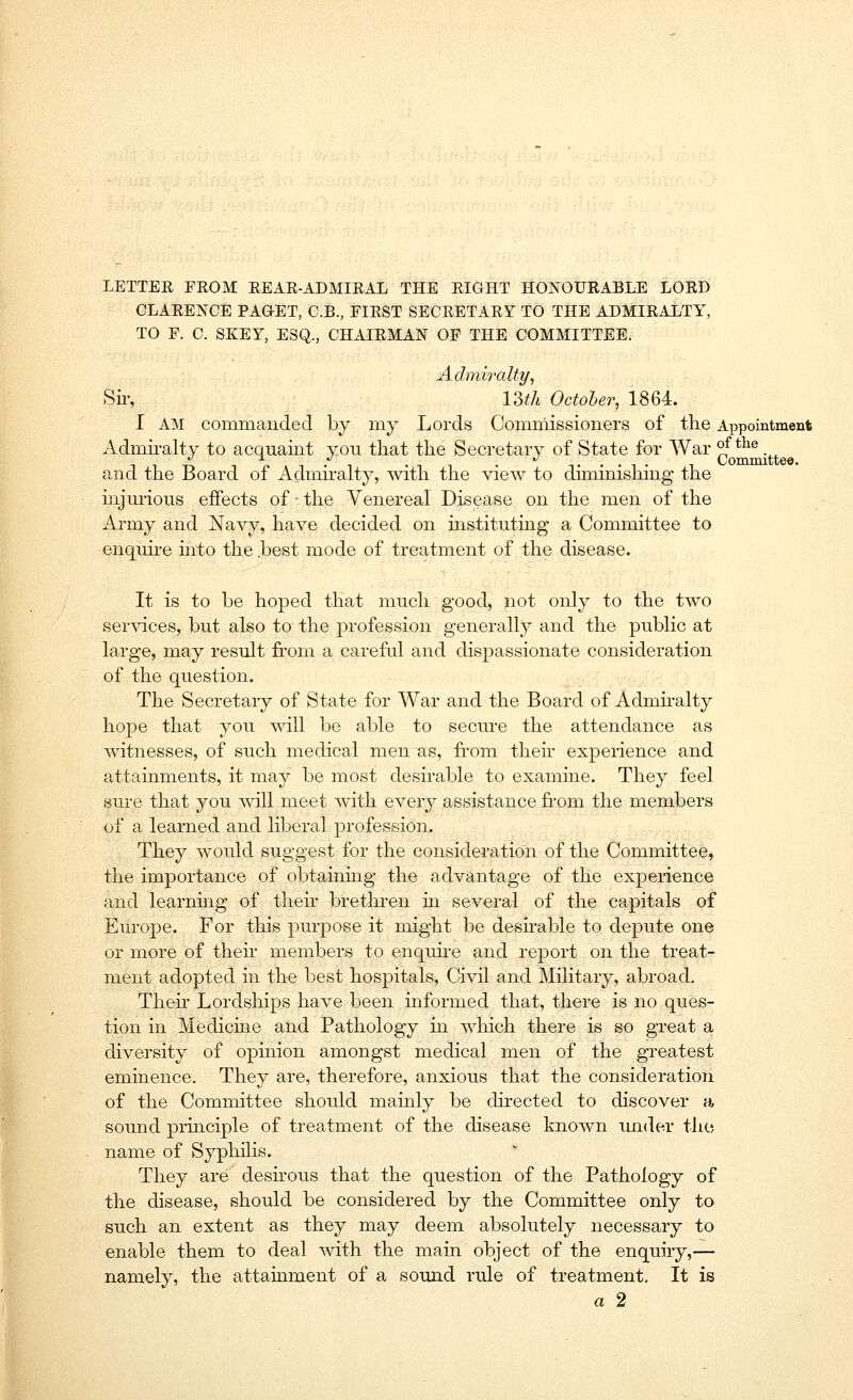 LETTER FEOM REAR-ADMIRAL THE RIGHT HONOURABLE LORD CLARENCE PAQET, C.B., FIRST SECRETARY TO THE ADMIRALTY, TO F. C. SKEY, ESQ., CHAIRMAN OF THE COMMITTEE. Admiralty, Sir, 134 October, 1864. I AM commanded by my Lords Commissioners of the Appointment Admiralty to acquaint you that the Secretary of State for War °f tiu3 _ . . ....,., Committee. and the Board of Admiralty, with the view to diminishing the injurious effects of • the Venereal Disease on the men of the Army and Navy, have decided on instituting a Committee to enquire into the .best mode of treatment of the disease. It is to be hoped that much good, not only to the two services, but also to the profession generally and the public at large, may result from a careful and dispassionate consideration of the question. The Secretary of State for War and the Board of Admiralty hope that you will be able to secure the attendance as witnesses, of such medical men as, from their experience and attainments, it may be most desirable to examine. They feel sure that you will meet with every assistance from the members of a learned and liberal profession. They would suggest for the consideration of the Committee, the importance of obtaining the advantage of the experience and learning of their brethren in several of the capitals of Europe. For this purpose it might be desirable to depute one or more of then- members to enquire and report on the treat- ment adopted in the best hospitals, Civil and Military, abroad. Then* Lordships have been informed that, there is no ques- tion in Medicine and Pathology in which there is so great a diversity of opinion amongst medical men of the greatest eminence. They are, therefore, anxious that the consideration of the Committee should mainly be directed to discover a sound principle of treatment of the disease known under the name of Syphilis. They are desirous that the question of the Pathology of the disease, should be considered by the Committee only to such an extent as they may deem absolutely necessary to enable them to deal with the main object of the enquiry,— namely, the attainment of a sound rule of treatment. It is a 2