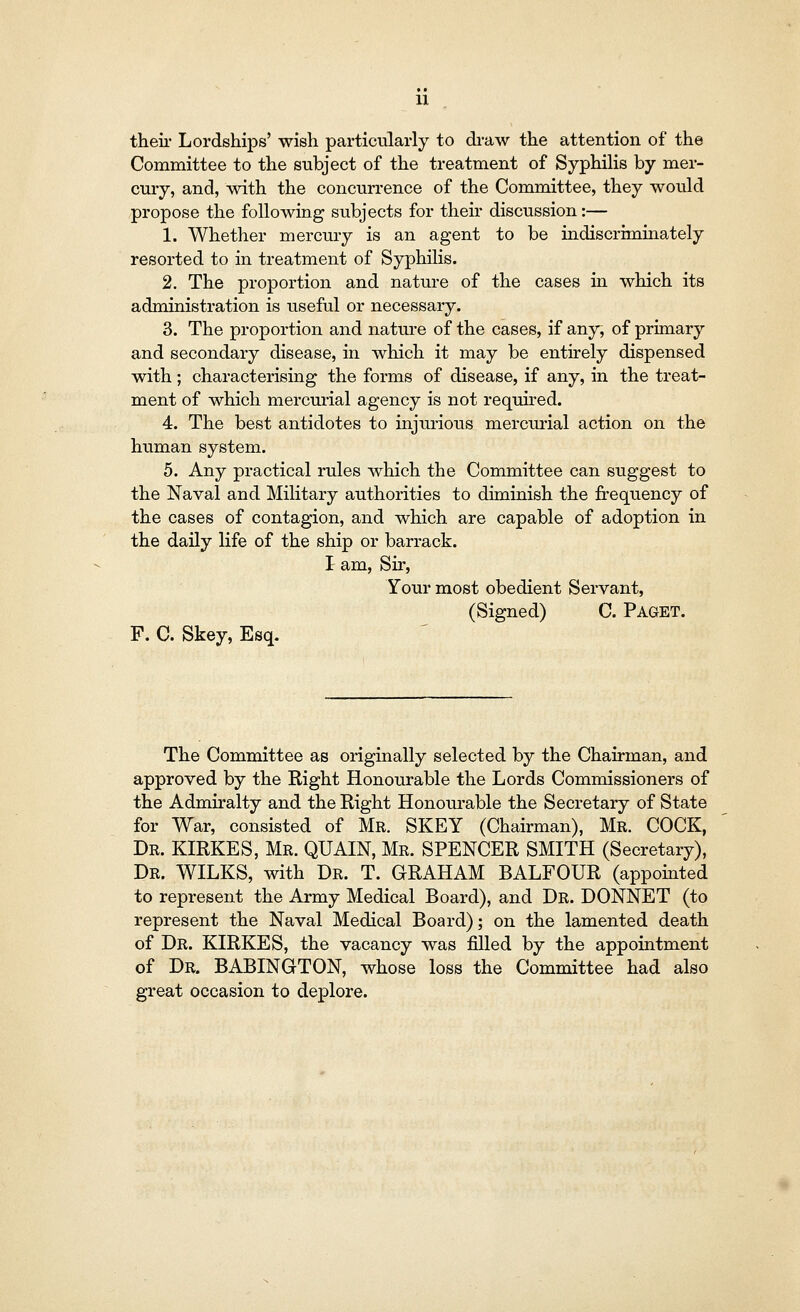 their Lordships' wish particularly to draw the attention of the Committee to the subject of the treatment of Syphilis by mer- cury, and, with the concurrence of the Committee, they would propose the following subjects for their discussion:— 1. Whether mercury is an agent to be indiscriminately resorted to in treatment of Syphilis. 2. The proportion and nature of the cases in which its administration is useful or necessary. 3. The proportion and nature of the cases, if any, of primary and secondary disease, in which it may be entirely dispensed with; characterising the forms of disease, if any, in the treat- ment of which mercurial agency is not required. 4. The best antidotes to injurious mercurial action on the human system. 5. Any practical rules which the Committee can suggest to the Naval and Military authorities to diminish the frequency of the cases of contagion, and which are capable of adoption in the daily life of the ship or barrack. I am, Sir, Your most obedient Servant, (Signed) C. Paget. F. C. Skey, Esq. The Committee as originally selected by the Chairman, and approved by the Right Honourable the Lords Commissioners of the Admiralty and the Right Honourable the Secretary of State for War, consisted of Mr. SKEY (Chairman), Mr. COCK, Dr. KIRKES, Mr. QUAIN, Mr. SPENCER SMITH (Secretary), Dr. WILKS, with Dr. T. GRAHAM BALFOUR (appointed to represent the Army Medical Board), and Dr. DONNET (to represent the Naval Medical Board); on the lamented death of Dr. KIRKES, the vacancy was filled by the appointment of Dr. BABINGTON, whose loss the Committee had also great occasion to deplore.