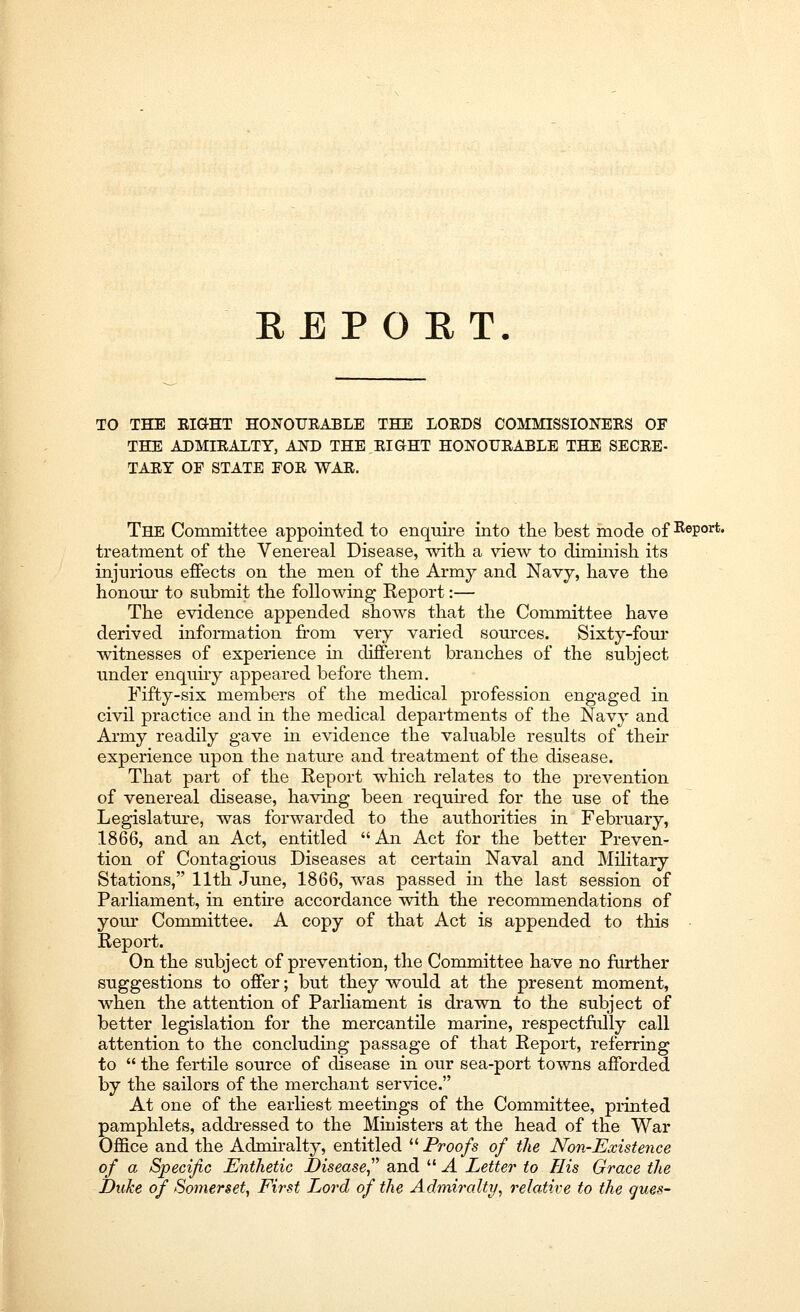 REPORT. TO THE RIGHT HONOURABLE THE LORDS COMMISSIONERS OF THE ADMIRALTY, AND THE RIGHT HONOURABLE THE SECRE- TARY OF STATE FOR WAR. The Committee appointed to enquire into the best mode of Report, treatment of the Venereal Disease, with a view to diminish its injurious effects on the men of the Army and Navy, have the honour to submit the following Report:— The evidence appended shows that the Committee have derived information from very varied sources. Sixty-four witnesses of experience in different branches of the subject under enquiry appeared before them. Fifty-six members of the medical profession engaged in civil practice and in the medical departments of the Navy and Army readily gave in evidence the valuable results of their experience upon the nature and treatment of the disease. That part of the Report which relates to the prevention of venereal disease, having been required for the use of the Legislature, was forwarded to the authorities in February, 1866, and an Act, entitled An Act for the better Preven- tion of Contagious Diseases at certain Naval and Military Stations, 11th June, 1866, was passed in the last session of Parliament, in entire accordance with the recommendations of your Committee. A copy of that Act is appended to this Report. On the subject of prevention, the Committee have no further suggestions to offer; but they would at the present moment, when the attention of Parliament is drawn to the subject of better legislation for the mercantile marine, respectfully call attention to the concluding passage of that Report, referring to  the fertile source of disease in our sea-port towns afforded by the sailors of the merchant service. At one of the earliest meetings of the Committee, printed pamphlets, addressed to the Ministers at the head of the War Office and the Admh-alty, entitled  Proofs of the Non-Existence of a Specific Enthetic Disease and  A Letter to His Grace the Duke of Somerset, First Lord of the Admiralty, relative to the ques-