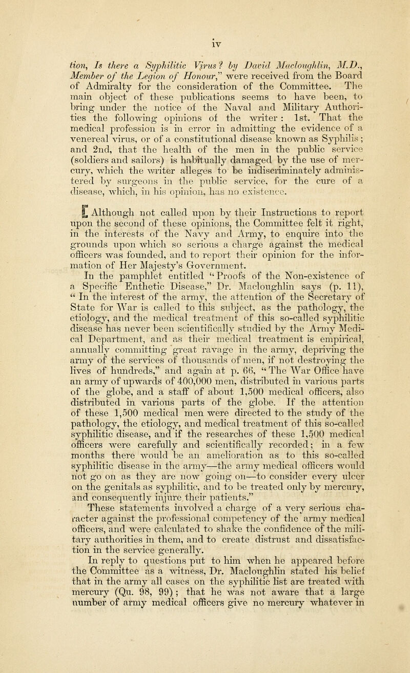 tion, Is there a Syphilitic Vjirus f by David Macloughlin, M.D., Member of the Legion of Honour were received from the Board of Admiralty for the consideration of the Committee. The main object of these publications seems to have been, to bring under the notice of the Naval and Military Authori- ties the following opinions of the writer : 1st. That the medical profession is in error in admitting the evidence of a venereal virus, or of a constitutional disease known as Syphilis ; and 2nd, that the health of the men in the public service (soldiers and sailors) is habitually damaged by the use of mer- cury, which the writer alleges to be indiscriminately adminis- tered by surgeons in the public service, for the cure of a disease, which, in his opinion, has no existence. %, Although not called upon by their Instructions to report upon the second of these opinions, the Committee felt it right, in the interests of the Navy and Army, to enquire into the grounds upon which so serious a charge against the medical officers was founded, and to report their opinion for the infor- mation of Her Majesty's Government. In the pamphlet entitled  Proofs of the Non-existence of a Specific Enthetic Disease, Dr. Macloughlin says (p. 11),  In the interest of the army, the attention of the Secretary of State for War is called to this subject, as the pathology, the etiology, and the medical treatment of this so-called syphilitic disease has never been scientifically studied by the Army Medi- cal Department, and as their medical treatment is empirical, annually committing great ravage in the army, depriving the army of the services of thousands of men, if not destroying the lives of hundreds, and again at p. Q6,  The War Office have an army of upwards of 400,000 men, distributed in various parts of the globe, and a staff of about 1,500 medical officers, also distributed in various parts of the globe. If the attention of these 1,500 medical men were directed to the study of the pathology, the etiology, and medical treatment of this so-called syphilitic disease, and if the researches of these 1,500 medical officers were carefully and scientifically recorded; hi a few months there would be an amelioration as to this so-called syphilitic disease in the army—the army medical officers would not go on as they are now going on—to consider every ulcer on the genitals as syphilitic, and to be treated only by mercury, and consequently injure their patients. These statements involved a charge of a very serious cha- racter against the professional competency of the army medical officers, and were calculated to shake the confidence of the mili- tary authorities in them, and to create distrust and dissatisfac- tion in the service generally. In reply to questions put to him when he appeared before the Committee as a witness, Dr. Macloughlin stated his belief that in the army all cases on the syphilitic list are treated with mercury (Qu. 98, 99) ; that he was not aware that a large number of army medical officers give no mercury whatever in