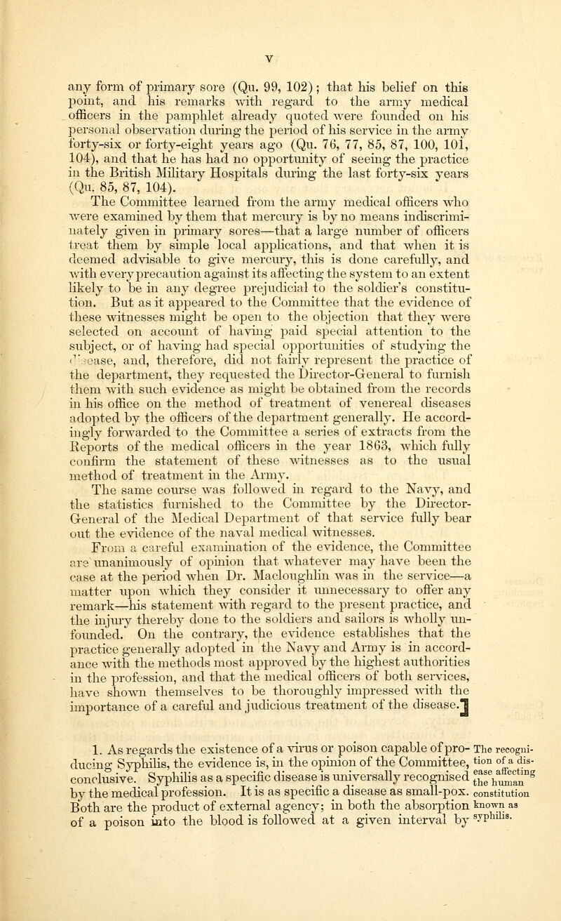 any form of primary sore (Qu. 99, 102) ; that his belief on this point, and his remarks with regard to the army medical officers in the pamphlet already quoted were founded on his personal observation during the period of his service in the army forty-six or forty-eight years ago (Qu. 76, 77, 85, 87, 100, 101, 104), and that he has had no opportunity of seeing the practice in the British Military Hospitals during the last forty-six years (Qu. 85, 87, 104). The Committee learned from the army medical officers who were examined by them that mercury is by no means indiscrimi- nately given in primary sores—that a large number of officers treat them by simple local applications, and that when it is deemed advisable to give mercury, this is done carefully, and Avith every precaution against its affecting the system to an extent likely to be in any degree prejudicial to the soldier's constitu- tion. But as it appeared to the Committee that the evidence of these witnesses might be open to the objection that they were selected on account of having paid special attention to the subject, or of having had special opportunities of studyhig the Or- -ease, and, therefore, did not fairly represent the practice of the department, they requested the Director-General to furnish them with such evidence as might be obtained from the records in his office on the method of treatment of venereal diseases adopted by the officers of the department generally. He accord- ingly forwarded to the Committee a series of extracts from the Reports of the medical officers in the year 1863, which fully confirm the statement of these witnesses as to the usual method of treatment in the Army. The same course was followed in regard to the Navy, and the statistics furnished to the Committee by the Director- G-eneral of the Medical Department of that service fully bear out the evidence of the naval medical witnesses. From a careful examination of the evidence, the Committee are unanimously of opinion that whatever may have been the case at the period when Dr. Macloughlin was in the service—a matter upon which they consider it imnecessary to offer any remark—his statement with regard to the present practice, and the injury thereby done to the soldiers and sailors is wholly un- founded. On the contrary, the evidence establishes that the practice generally adopted in the Navy and Army is in accord- ance with the methods most approved by the highest authorities in the profession, and that the medical officers of both services, have shown themselves to be thoroughly impressed with the importance of a careful and judicious treatment of the disease.! 1. As regards the existence of a virus or poison capable of pro- The recogni- ducing Syphilis, the evidence is, in the opinion of the Committee,tion °f a <Ks- conclusive. Syphilis as a specific disease is universally recognised ^Wan^ by the medical profession. It is as specific a disease as small-pox. constitution Both are the product of external agency; in both the absorption known as of a poison into the blood is followed at a given interval by syPhili8-