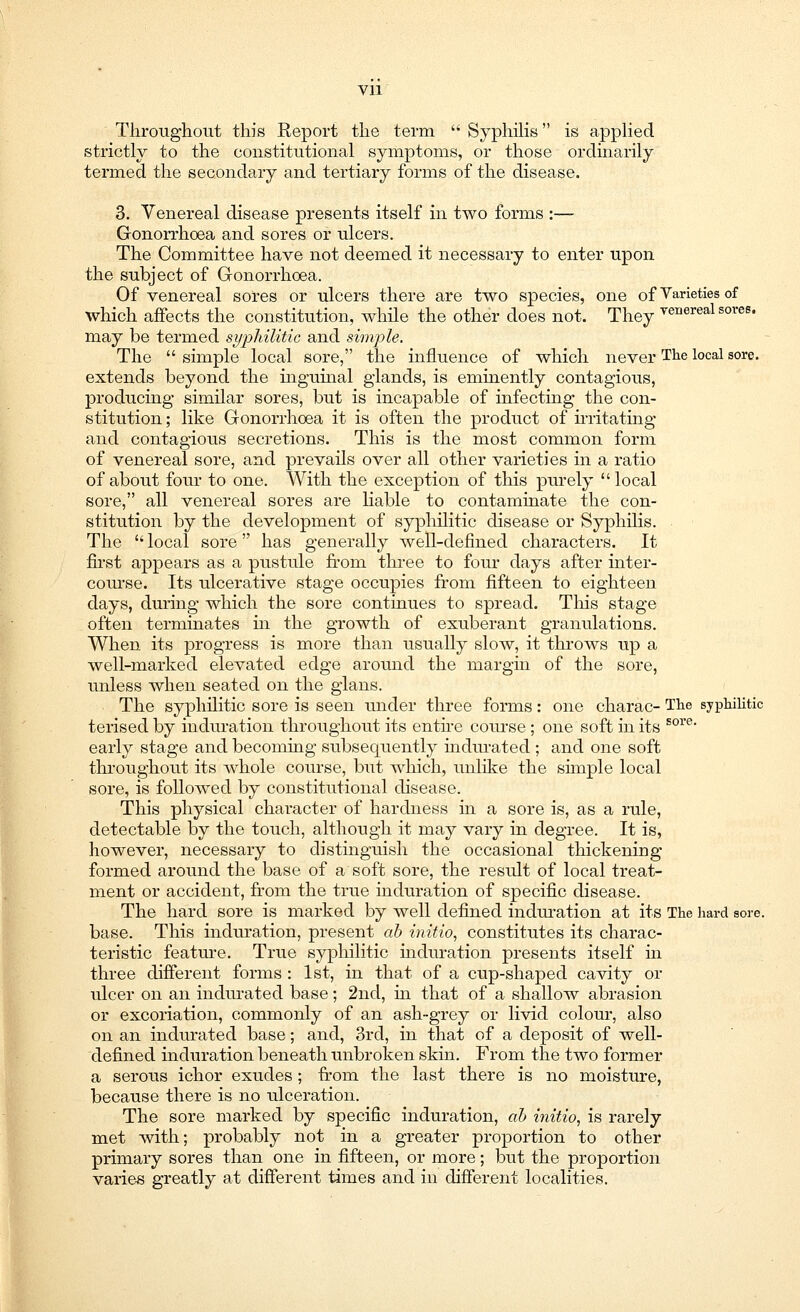 Throughout this Report the term  Syphilis is applied strictly to the coustitutional symptoms, or those ordinarily termed the secondary and tertiary forms of the disease. 3. Venereal disease presents itself in two forms :— Gonorrhoea and sores or ulcers. The Committee have not deemed it necessary to enter upon the subject of Gonorrhoea. Of venereal sores or ulcers there are two species, one of Varieties of which affects the constitution, while the other does not. They venereal sores, may be termed syphilitic and simple. The  simple local sore, the influence of which never The local sore, extends beyond the inguinal glands, is eminently contagious, producing similar sores, but is incapable of infecting the con- stitution ; like Gonorrhoea it is often the product of irritating and contagious secretions. This is the most common form of venereal sore, and prevails over all other varieties in a ratio of about four to one. With the exception of this purely local sore, all venereal sores are liable to contaminate the con- stitution by the development of syphilitic disease or Syphilis. The  local sore has generally well-defined characters. It first appears as a pustule from three to four days after inter- course. Its ulcerative stage occupies from fifteen to eighteen days, during which the sore continues to spread. Tins stage often terminates in the growth of exuberant granulations. When its progress is more than usually slow, it throws up a well-marked elevated edge around the margin of the sore, unless when seated on the glans. The syphilitic sore is seen under three forms: one charac- The syphilitic terised by induration throughout its entire course ; one soft in its sore* early stage and becoming subsequently indmated ; and one soft throughout its whole course, but which, unlike the simple local sore, is followed by constitutional disease. This physical character of hardness in a sore is, as a rule, detectable by the touch, although it may vary in degree. It is, however, necessary to distinguish the occasional thickening formed around the base of a soft sore, the result of local treat- ment or accident, from the true induration of specific disease. The hard sore is marked by well defined induration at its The hard sore, base. This induration, present ab initio, constitutes its charac- teristic feature. True syphilitic induration presents itself in three different forms : 1st, in that of a cup-shaped cavity or ulcer on an indurated base; 2nd, hi that of a shallow abrasion or excoriation, commonly of an ash-grey or livid colour, also on an indurated base; and, 3rd, in that of a deposit of well- defined induration beneath unbroken skin. From the two former a serous ichor exudes; from the last there is no moisture, because there is no ulceration. The sore marked by specific induration, ab initio, is rarely met with; probably not in a greater proportion to other primary sores than one in fifteen, or more; but the proportion varies greatly at different times and in different localities.