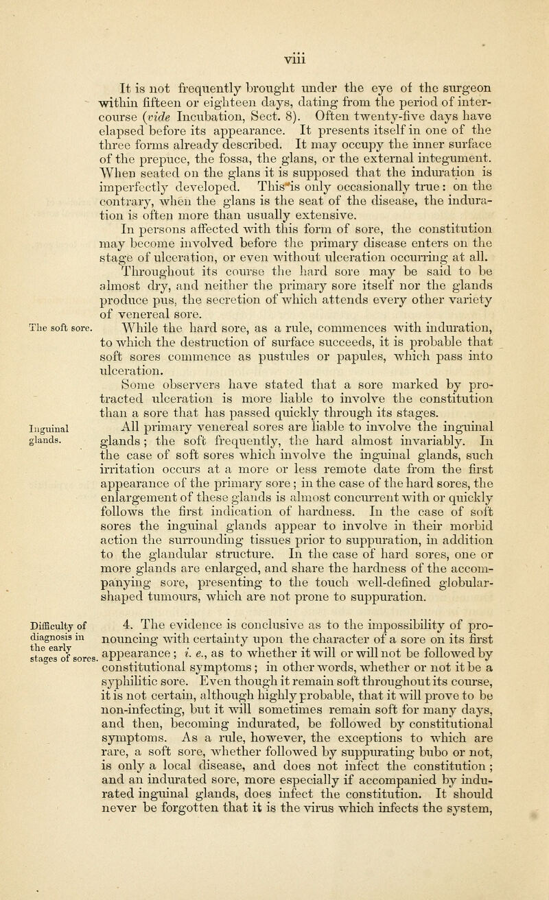 It is not frequently brought under the eye of the surgeon within fifteen or eighteen days, dating from the period of inter- course (vide Incubation, Sect. 8). Often twenty-five days have elapsed before its appearance. It presents itself in one of the three forms already described. It may occupy the inner surface of the prepuce, the fossa, the glans, or the external integument. When seated on the glans it is supposed that the induration is imperfectly developed. This^is only occasionally true : on the contrary, when the glans is the seat of the disease, the indura- tion is often more than usually extensive. In persons affected with this form of sore, the constitution may become involved before the primary disease enters on the stage of ulceration, or even without ulceration occurring at all. Throughout its course the hard sore may be said to be almost dry, and neither the primary sore itself nor the glands produce pus, the secretion of which attends every other variety of venereal sore. The soft sore. While the hard sore, as a rule, commences with induration, to which the destruction of surface succeeds, it is probable that soft sores commence as pustules or papules, which pass into ulceration. Some observers have stated that a sore marked by pro- tracted ulceration is more liable to involve the constitution than a sore that has passed quickly through its stages. Inguinal All primary venereal sores are liable to involve the inguinal glands. glands ; the soft frequently, the hard almost invariably. In the case of soft sores which involve the inguinal glands, such irritation occurs at a more or less remote date from the first appearance of the primary sore ; in the case of the hard sores, the enlargement of these glands is almost concurrent with or quickly follows the first indication of hardness. In the case of soft sores the inguinal glands appear to involve in their morbid action the surrounding tissues prior to suppuration, in addition to the glandular structure. In the case of hard sores, one or more glands axe enlarged, and share the hardness of the accom- panying sore, presenting to the touch well-defined globular- shaped tumours, which are not prone to suppuration. Difficulty of 4. The evidence is conclusive as to the impossibility of pro- diagnosis in nouncing with certainty upon the character of a sore on its first stages of sores appearance; i. e., as to whether it will or will not be followed by constitutional symptoms; in other words, whether or not it be a syphilitic sore. Even though it remain soft throughout its course, it is not certahi, although highly probable, that it will prove to be non-infecting, but it will somethnes remain soft for many days, and then, becoming indurated, be followed by constitutional symptoms. As a rule, however, the exceptions to which are rare, a soft sore, whether followed by suppurating bubo or not, is only a local disease, and does not infect the constitution ; and an indurated sore, more especially if accompanied by indu- rated inguinal glands, does infect the constitution. It should never be forgotten that it is the virus which infects the system,