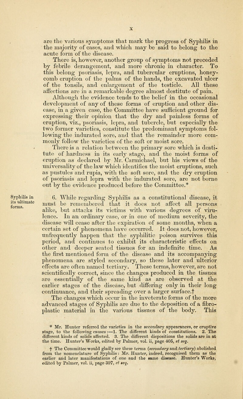 Syphilis in its ultimate forms. are the various symptoms that mark the progress of Syphilis in the majority of cases, and which may be said to belong to the acute form of the disease. There is, however, another group of symptoms not preceded by febrile derangement, and more chronic in character. To this belong psoriasis, lepra, and tubercular eruptions, honey- comb eruption of the palms of the hands, the excavated ulcer of the tonsils, and enlargement of the testicle. All these affections are in a remarkable degree almost destitute of pain. Although the evidence tends to the belief in the occasional development of any of these forms of eruption and other dis- ease, in a given case, the Committee have sufficient ground for expressing their opinion that the dry and painless forms of eruption, viz., psoriasis, lepra, and tubercle, but especially the two former varieties, constitute the predominant symptoms fol- lowing the indurated sore, and that the remainder more com- monly follow the varieties of the soft or moist sore. There is a relation between the primary sore which is desti- tute of hardness in its early stage, and the moist forms of eruption as declared by Mr. Carmichael, but his views of the universality of the law which identifies the moist eruptions, such as pustules and rupia, with the soft sore, and the dry eruption of psoriasis and lepra with the indurated sore, are not borne out by the evidence produced before the Committee.* 6. While regarding Syphilis as a constitutional disease, it must be remembered that it does not affect all persons alike, but attacks its victims with various degrees of viru- lence. In an ordinary case, or in one of medium severity, the disease will cease after the expiration of some months, when a certain set of phenomena have occurred. It does not, however, unfrequently happen that the syphilitic poison survives this period, and continues to exhibit its characteristic effects on other and deeper seated tissues for an indefinite time. As the first mentioned form of the disease and its accompanying phenomena are styled secondary, so these later and ulterior effects are often named tertiary. These terms, however, are not scientifically correct, since the changes produced in the tissues are essentially of the same kind as are observed at the earlier stages of the disease, but differing only in their long continuance, and their spreading over a larger surface.f The changes which occur in the inveterate forms of the more advanced stages of Syphilis are due to the deposition of a fibro- plastic material in the various tissues of the body. This * Mr. Hunter referred the varieties in the secondary appearances, or eruptive stage, to the following causes:—1. The different kinds of constitutions. 2. The different kinds of solids affected. 3. The different dispositions the solids are in at the time. Hunter's Works, edited by Palmer, vol. ii, page 405, et seq. f The Committee ■would gladly see these terms {secondary and tertiary) abolished from the nomenclature of Syphilis : Mr. Hunter, indeed, recognised them as the earlier and later manifestations of one and the came disease. Hunter's Works, edited by Palmer, vol. ii, page 397, et seq.