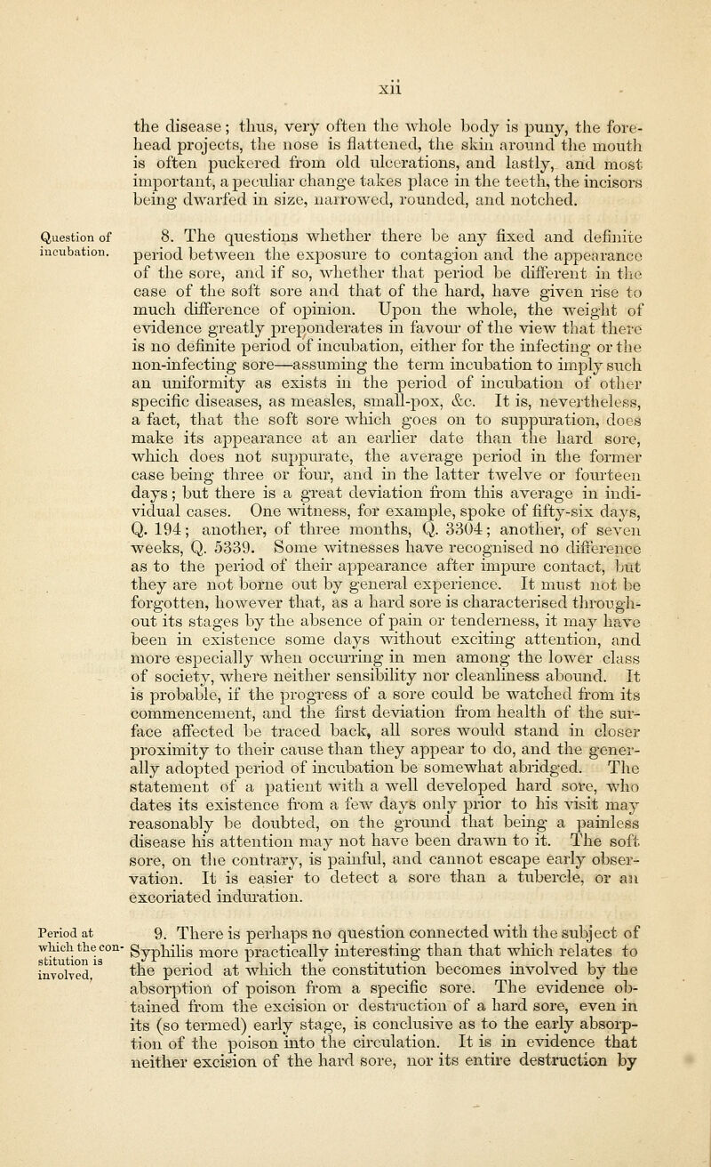Question of incubation. Period at ■which the con^ stitution is involved, the disease; thus, very often the whole body is puny, the fore- head projects, the nose is flattened, the skin around the mouth is often puckered from old ulcerations, and lastly, and most important, a peculiar change takes place in the teeth, the incisors being dwarfed in size, narrowed, rounded, and notched. 8. The questions whether there be any fixed and definite period between the exposure to contagion and the appearance of the sore, and if so, whether that period be different in the case of the soft sore and that of the hard, have given rise to much difference of opinion. Upon the whole, the weight of evidence greatly preponderates in favour of the view that there is no definite period of incubation, either for the infecting or the non-infecting sore—assuming the term incubation to imply such an uniformity as exists in the period of incubation of other specific diseases, as measles, small-pox, &c. It is, nevertheless, a fact, that the soft sore which goes on to suppuration, does make its appearance at an earlier date than the hard sore, which does not suppurate, the average period in the former case being three or four, and in the latter twelve or fourteen days; but there is a great deviation from this average in indi- vidual cases. One witness, for example, spoke of fifty-six days, Q. 194; another, of three months, Q. 3304; another, of seven weeks, Q. 5339. Some witnesses have recognised no difference as to the period of their appearance after impure contact, but they are not borne out by general experience. It must not be forgotten, however that, as a hard sore is characterised through- out its stages by the absence of pain or tenderness, it may have been in existence some days without exciting attention, and more especially when occurring in men among the lower class of society, where neither sensibility nor cleanliness abound. It is probable, if the progress of a sore could be watched from its commencement, and the first deviation from health of the sur- face affected be traced back, all sores would stand in closer proximity to their cause than they appear to do, and the gener- ally adopted period of incubation be somewhat abridged. The statement of a patient with a well developed hard sore, who dates its existence from a few days only prior to his visit may reasonably be doubted, on the ground that being a painless disease his attention may not have been drawn to it. The soft, sore, on the contrary, is painful, and cannot escape early obser- vation. It is easier to detect a sore than a tubercle, or an excoriated induration. 9. There is perhaps no question connected with the subject of Syphilis more practically interesting than that which relates to the period at which the constitution becomes involved by the absorption of poison from a specific sore. The evidence ob- tained from the excision or destruction of a hard sore, even in its (so termed) early stage, is conclusive as to the early absorp- tion of the poison into the circulation. It is in evidence that neither excision of the hard sore, nor its entire destruction by