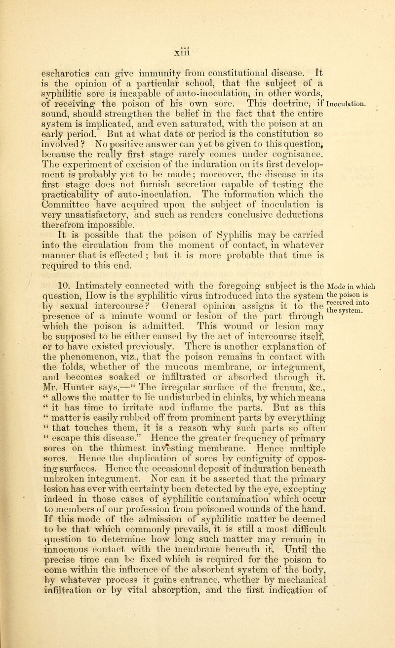 escharotics can give immunity from constitutional disease. It is the opinion of a particular school, that the subject of a syphilitic sore is incapable of auto-inoculation, in other words, of receiving the poison of his own sore. This doctrine, if Inoculation, sound, should strengthen the belief in the fact that the entire system is implicated, and even saturated, with the poison at an early period. But at what date or period is the constitution so involved ? No positive answer can yet be given to this question, because the really first stage rarely comes under cognisance. The experiment of excision of the induration on its first develop- ment is probably yet to be made; moreover, the disease in its first stage does not furnish secretion capable of testing the practicability of auto-inoculation. The information which the Committee have acquired upon the subject of inoculation is very unsatisfactory, and such as renders conclusive deductions therefrom impossible. It is possible that the poison of Syphilis may be carried into the circulation from the moment of contact, in whatever manner that is effected; but it is more probable that time is required to this end. 10. Intimately connected with the foregoing subject is the Mode in whicli question, How is the syphilitic virus introduced into the system tlie poison is by sexual intercourse? General opinion assigns it to the [h^sTst mt0 presence of a minute wound or lesion of the part through which the poison is admitted. This wound or lesion may be supposed to be either caused by the act of intercourse itself, or to have existed previously. There is another explanation of the phenomenon, viz., that the poison remains in contact with the folds, whether of the mucous membrane, or integument, and becomes soaked or infiltrated or absorbed through it. Mr. Hunter says,— The irregular surface of the frenum, &c,  allows the matter to lie undisturbed in chinks, by which means  it has time to irritate and inflame the parts. But as this  matter is easily rubbed off from prominent parts by everything  that touches them, it is a reason why such parts so often  escape this disease. Hence the greater frequency of primary sores on the thinnest investing membrane. Hence multiple sores. Hence the duplication of sores by contiguity of oppos- ing surfaces. Hence the occasional deposit of induration beneath unbroken integument. Nor can it be asserted that the primary lesion has ever with certainty been detected by the eye, excepting indeed in those cases of syphilitic contamination, which occur to members of our profession from poisoned wounds of the hand. If this mode of the admission of syphilitic matter be deemed to be that which commonly prevails, it is still a most difficult question to determine how long such matter may remain in innocuous contact with the membrane beneath it. Until the precise time can be fixed which is required for the poison to come within the influence of the absorbent system of the body, by whatever process it gains entrance, whether by mechanical infiltration or by vital absorption, and the first indication of