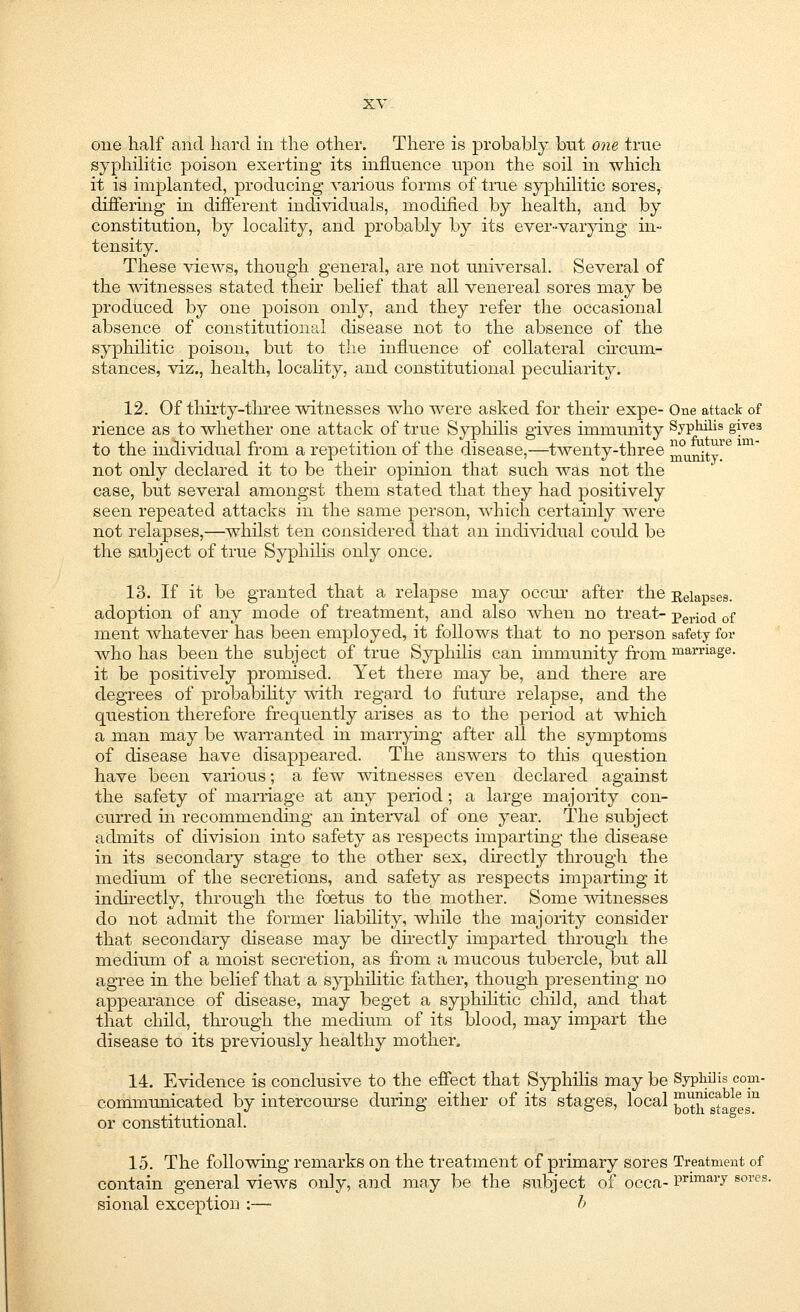 one half and hard in the other. There is probably bnt one true syphilitic poison exerting its influence upon the soil in which it is implanted, producing various forms of time syphilitic sores, differing in different individuals, modified by health, and by constitution, by locality, and probably by its ever-varying in- tensity. These views, though general, are not universal. Several of the witnesses stated their belief that all venereal sores may be produced by one poison only, and they refer the occasional absence of constitutional disease not to the absence of the syphilitic poison, but to the influence of collateral circum- stances, viz., health, locality, and constitutional peculiarity. 12. Of thirty-three witnesses who were asked for their expe- One attack of rience as to whether one attack of true Syphilis gives immunity Syphilis gives to the individual from a repetition of the disease,—twenty-three ^unityie im not only declared it to be then opinion that such was not the case, but several amongst them stated that they had positively seen repeated attacks in the same person, which certainly were not relapses,—whilst ten considered that an individual could be the subject of true Syphilis only once. 13. If it be granted that a relapse may occur after the Relapses, adoption of any mode of treatment, and also when no treat- peri0d of ment whatever has been employed, it follows that to no person safety for who has been the subject of true Syphilis can hnmunity from marriage. it be positively promised. Yet there may be, and there are degrees of probability with regard to future relapse, and the question therefore frequently arises as to the period at which a man may be warranted in marrying after all the symptoms of disease have disappeared. The answers to this question have been various; a few witnesses even declared against the safety of marriage at any period ; a large majority con- curred in recommending an interval of one year. The subject admits of division into safety as respects imparting the disease in its secondary stage to the other sex, directly through the medium of the secretions, and safety as respects imparting it indirectly, through the foetus to the mother. Some witnesses do not admit the former liability, while the majority consider that secondary disease may be directly imparted through the medium of a moist secretion, as from a mucous tubercle, but all agree in the belief that a syphilitic father, though presenting no appearance of disease, may beget a syphilitic child, and that that child, through the medium of its blood, may impart the disease to its previously healthy mother. 14. Evidence is conclusive to the effect that Syphilis may be Syphilis corn- communicated by intercourse during either of its stages, local ^w^111 or constitutional. 15. The following remarks on the treatment of primary sores Treatment of contain general views only, and may be the subject of occa- Pnmai7 sores- sional exception :— b