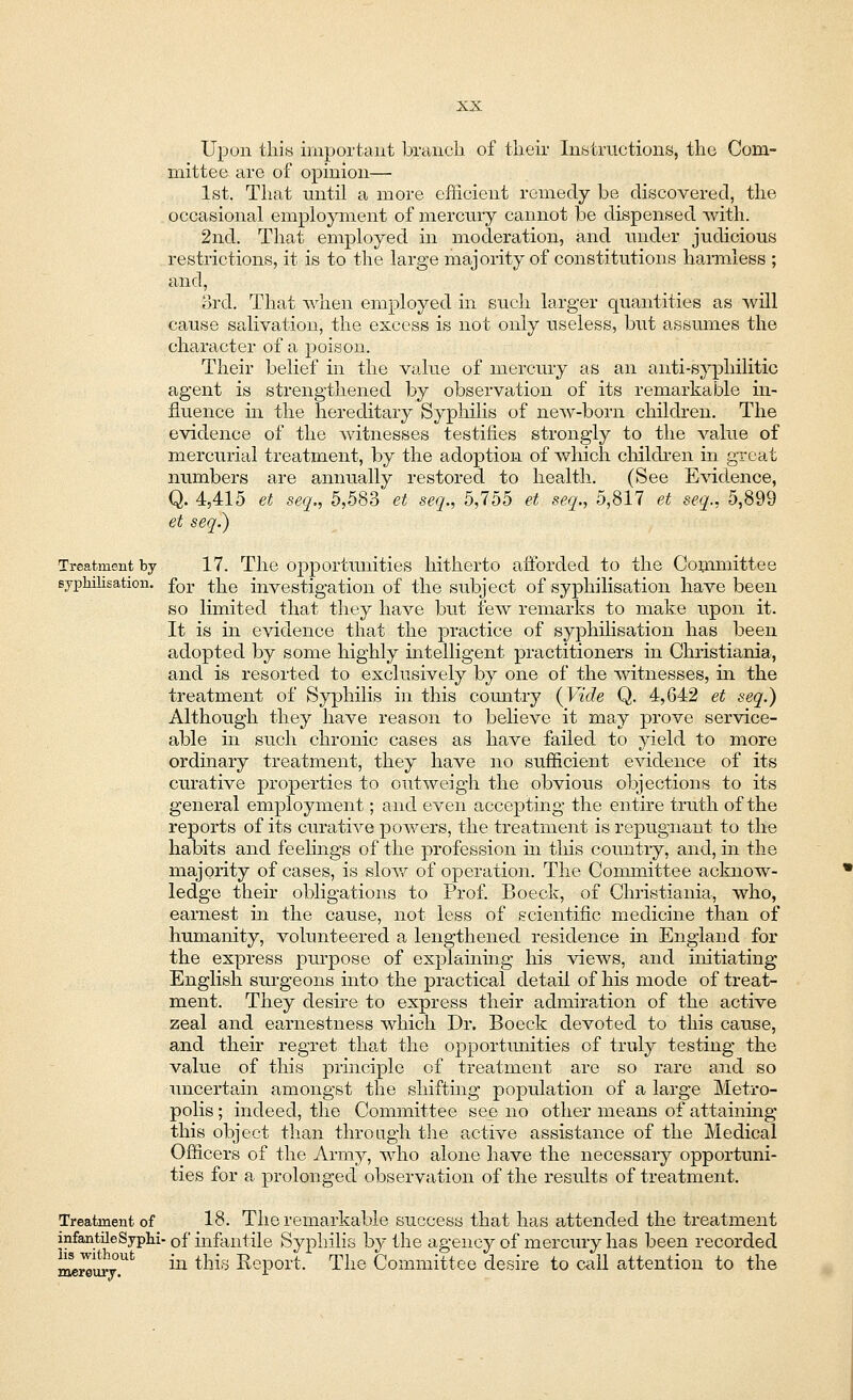 Upon this important branch of their Instructions, the Com- mittee are of opinion— 1st. That until a more efficient remedy be discovered, the occasional employment of mercury cannot be dispensed with. 2nd. That employed in moderation, and under judicious restrictions, it is to the large majority of constitutions harmless ; and, 3rd. That when employed in such larger quantities as will cause salivation, the excess is not only useless, but assumes the character of a poison. Their belief in the value of mercury as an anti-syphilitic agent is strengthened by observation of its remarkable in- fluence in the hereditary Syphilis of new-born children. The evidence of the witnesses testifies strongly to the value of mercurial treatment, by the adoption of which children in great numbers are annually restored to health. (See Evidence, Q. 4,415 et seq., 5,583 et seq., 5,755 et seq,, 5,817 et seq., 5,899 et seq.) Treatment by 17. The opportunities hitherto afforded to the Committee syphilisation. for ^g investigation of the subject of syphilisation have been so limited that they have but few remarks to make upon it. It is in evidence that the practice of syphilisation has been adopted by some highly intelligent practitioners in Christiania, and is resorted to exclusively by one of the witnesses, in the treatment of Syphilis in this country {Vide Q. 4,642 et seq.) Although they have reason to believe it may prove service- able in such chronic cases as have failed to yield to more ordinary treatment, they have no sufficient evidence of its curative properties to outweigh the obvious objections to its general employment; and even accepting the entire truth of the reports of its curative powers, the treatment is repugnant to the habits and feelings of the profession in this country, and, in the majority of cases, is slow of operation. The Committee acknow- ledge their obligations to Prof. Boeck, of Christiania, who, earnest in the cause, not less of scientific medicine than of humanity, volunteered a lengthened residence in England for the express purpose of explaining his views, and initiating English surgeons into the practical detail of his mode of treat- ment. They desire to express their admiration of the active zeal and earnestness which Dr. Boeck devoted to this cause, and their regret that the opportunities of truly testing the value of this principle of treatment are so rare and so uncertain amongst the shifting population of a large Metro- polis ; indeed, the Committee see no other means of attaining this object than through the active assistance of the Medical Officers of the Army, who alone have the necessary opportuni- ties for a prolonged observation of the results of treatment. Treatment of 18. The remarkable success that has attended the treatment infantileSyphi- 0f infantile Syphilis by the agency of mercury has been recorded ~^Z£ufc in this Report. The Committee desire to call attention to the