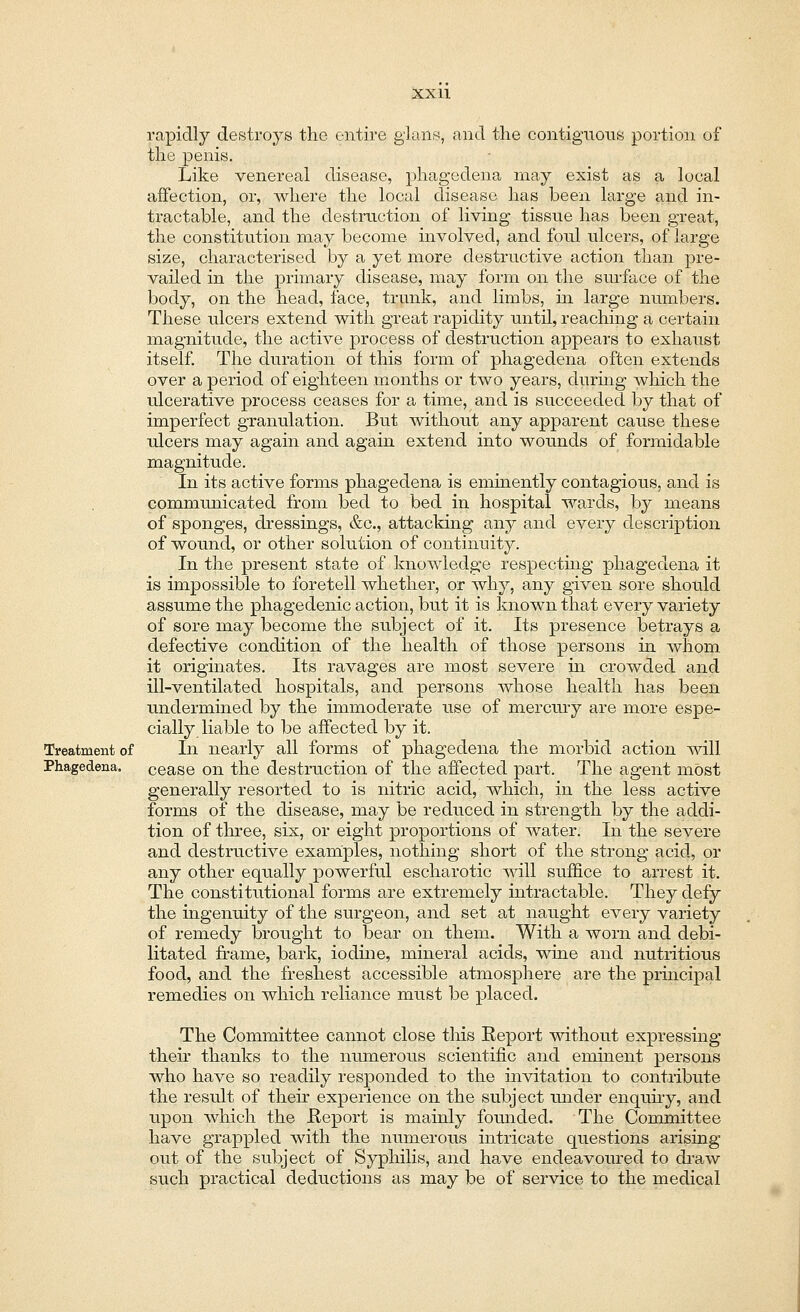 rapidly destroys the entire glans, and the contiguous portion of the penis. Like venereal disease, phagedena may exist as a local affection, or, where the local disease has been large and in- tractable, and the destruction of living tissue has been great, the constitution may become involved, and foul ulcers, of large size, characterised by a yet more destructive action than pre- vailed in the primary disease, may form on the surface of the body, on the head, face, trunk, and limbs, in large numbers. These ulcers extend with great rapidity until, reaching a certain magnitude, the active process of destruction appears to exhaust itself. The duration of this form of phagedena often extends over a period of eighteen months or two years, during which the ulcerative process ceases for a time, and is succeeded by that of imperfect granulation. But without any apparent cause these ulcers may again and again extend into wounds of formidable magnitude. In its active forms phagedena is eminently contagious, and is communicated from bed to bed in hospital wards, by means of sponges, dressings, &c, attacking any and every description of wound, or other solution of continuity. In the present state of knowledge respecting phagedena it is impossible to foretell whether, or why, any given sore should assume the phagedenic action, but it is known that every variety of sore may become the subject of it. Its presence betrays a defective condition of the health of those persons in whom it originates. Its ravages are most severe in crowded and ill-ventilated hospitals, and persons whose health has been undermined by the immoderate use of mercury are more espe- cially liable to be affected by it. Treatment of In nearly all forms of phagedena the morbid action will cease on the destruction of the affected part. The agent most generally resorted to is nitric acid, which, in the less active forms of the disease, may be reduced in strength by the addi- tion of three, six, or eight proportions of water. In the severe and destructive examples, nothing short of the strong acid, or any other equally powerful escharotic will suffice to arrest it. The constitutional forms are extremely intractable. They defy the ingenuity of the surgeon, and set at naught every variety of remedy brought to bear on them. With a worn and debi- litated frame, bark, iodine, mineral acids, wine and nutritious food, and the freshest accessible atmosphere are the principal remedies on which reliance must be placed. The Committee cannot close this Report without expressing then thanks to the numerous scientific and eminent persons who have so readily responded to the invitation to contribute the result of their experience on the subject under enquiry, and upon which the Report is mainly founded. The Committee have grappled with the numerous intricate questions arising out of the subject of Syphilis, and have endeavoured to draw such practical deductions as may be of service to the medical