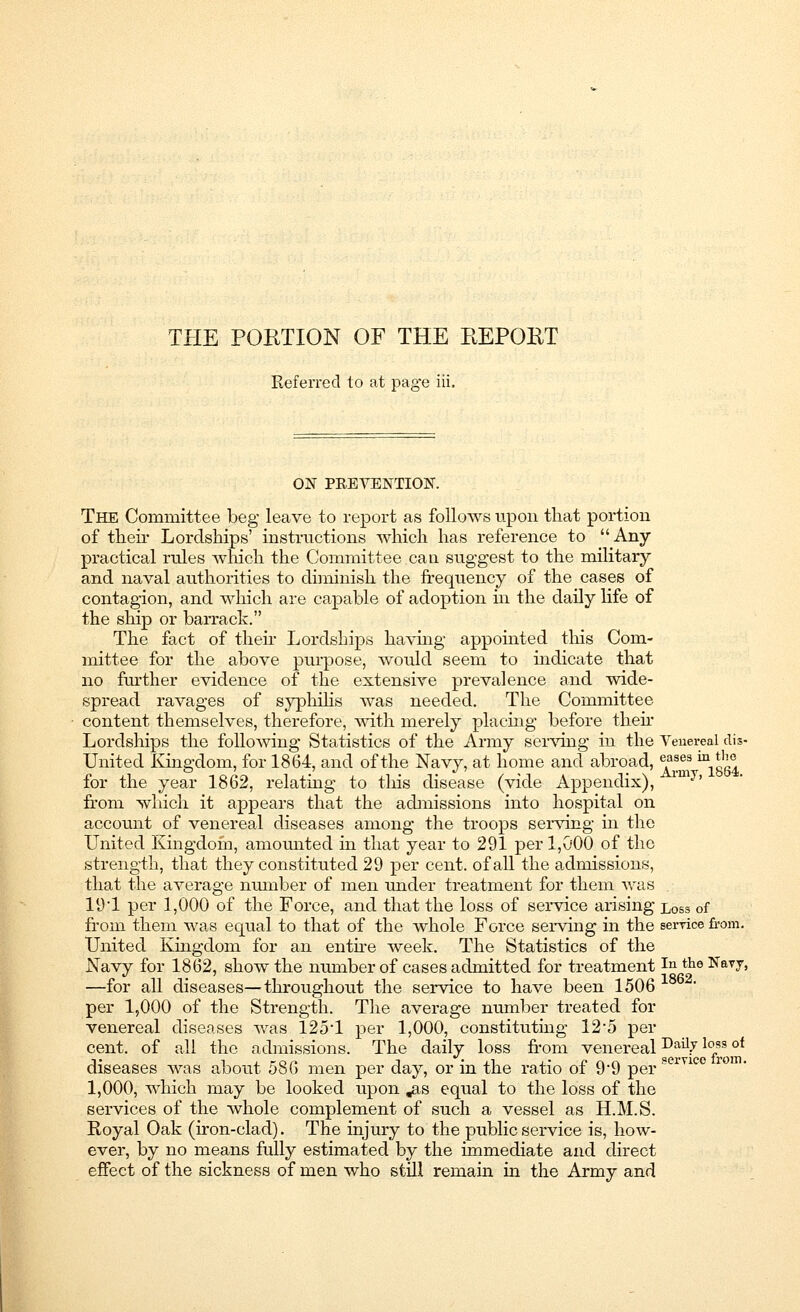 THE PORTION OF THE REPORT Referred to at page iii. ON PRETENTION. The Committee beg leave to report as follows upon that portion of their Lordships' instructions which has reference to Any- practical rules which the Committee can suggest to the military and naval authorities to diminish the frequency of the cases of contagion, and which are capable of adoption hi the daily life of the ship or barrack. The fact of then- Lordships having appointed this Com- mittee for the above purpose, would seem to indicate that no further evidence of the extensive prevalence and wide- spread ravages of syphilis was needed. The Committee content themselves, therefore, with merely placing before then Lordships the following Statistics of the Army serving in the Venereal dis- united Kingdom, for 1864, and of the Navy, at home and abroad, eases 'mJg£ for the year 1862, relating to this disease (vide Appendix), im^' from which it appears that the admissions into hospital on account of venereal diseases among the troops serving in the United Kingdom, amounted in that year to 291 per 1,000 of the strength, that they constituted 29 per cent, of all the admissions, that the average number of men under treatment for them was 19:1 per 1,000 of the Force, and that the loss of service arising loss 0f from them was equal to that of the whole Force serving in the service from. United Kingdom for an entire week. The Statistics of the Navy for 1862, show the number of cases admitted for treatmentIn th6 Navy, —for all diseases—throughout the service to have been 1506 per 1,000 of the Strength. The average number treated for venereal diseases was 1251 per 1,000, constituting 12*5 per cent, of all the admissions. The daily loss from venereal Daily l°*s ot diseases was about 586 men per day, or in the ratio of 9'9 per 1,000, which may be looked upon „as equal to the loss of the services of the whole complement of such a vessel as H.M.S. Royal Oak (iron-clad). The injury to the public service is, how- ever, by no means fully estimated by the immediate and direct effect of the sickness of men who still remain in the Army and