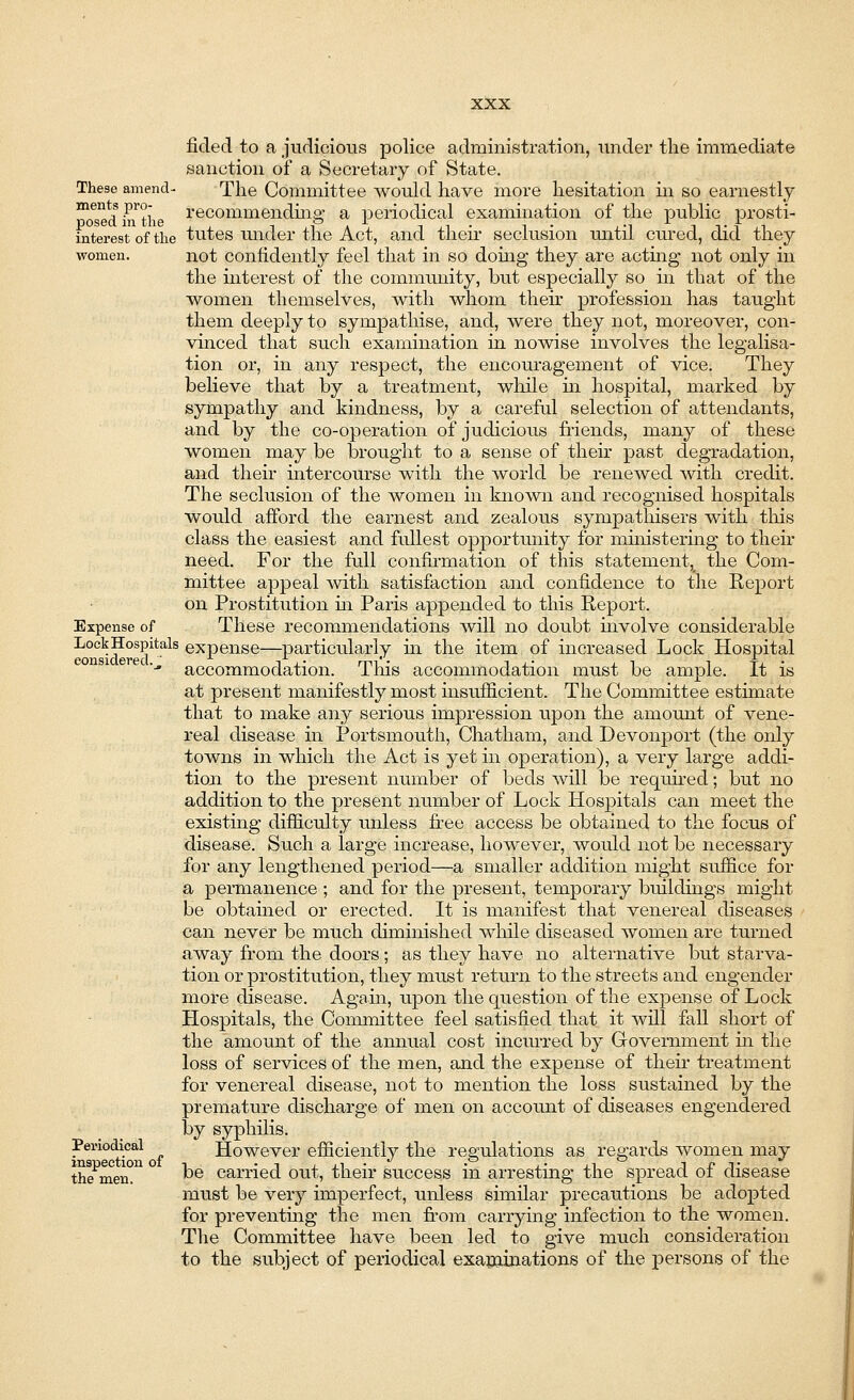 These amend- ments pro- posed in the interest of the women. Expense of Lock Hospitals considered..' Periodical inspection of the men. fided to a judicious police administration, under the immediate sanction of a Secretary of State. The Committee Avould have more hesitation in so earnestly recommending a periodical examination of the public prosti- tutes under the Act, and their seclusion until cured, did they not confidently feel that in so dohig they are acting not only in the interest of the community, but especially so hi that of the women themselves, with whom their profession has taught them deeply to sympathise, and, were they not, moreover, con- vinced that such examination in nowise involves the legalisa- tion or, in any respect, the encouragement of vice. They believe that by a treatment, while hi hospital, marked by sympathy and kindness, by a careful selection of attendants, and by the co-operation of judicious friends, many of these women may be brought to a sense of their past degradation, and their intercourse with the world be renewed with credit. The seclusion of the women in known and recognised hospitals would afford the earnest and zealous sympathisers with this class the easiest and fullest opportunity for ministering to their need. For the full confirmation of this statement^ the Com- mittee appeal with satisfaction and confidence to the Report on Prostitution hi Paris appended to this Report. These recommendations will no doubt involve considerable expense—particularly hi the item of increased Lock Hospital accommodation. This accommodation must be ample. It is at present manifestly most hisufficient. The Committee estimate that to make any serious impression upon the amount of vene- real disease in Portsmouth, Chatham, and Devonport (the only towns in which the Act is yet in operation), a very large addi- tion to the present number of beds will be required; but no addition to the present number of Lock Hospitals can meet the existing difficulty unless free access be obtained to the focus of disease. Such a large increase, however, would not be necessary for any lengthened period—a smaller addition might suffice for a permanence ; and for the present, temporary buildings might be obtained or erected. It is manifest that venereal diseases can never be much diminished while diseased women are turned away from the doors ; as they have no alternative but starva- tion or prostitution, they must return to the streets and engender more disease. Again, upon the question of the expense of Lock Hospitals, the Committee feel satisfied that it will fall short of the amount of the annual cost incurred by Government hi the loss of services of the men, and the expense of their treatment for venereal disease, not to mention the loss sustained by the premature discharge of men on account of diseases engendered by syphilis. However efficiently the regulations as regards women may be carried out, their success in arresting the spread of disease must be very imperfect, unless similar precautions be adopted for preventing the men from carrying infection to the women. The Committee have been led to give much consideration to the subject of periodical examinations of the persons of the