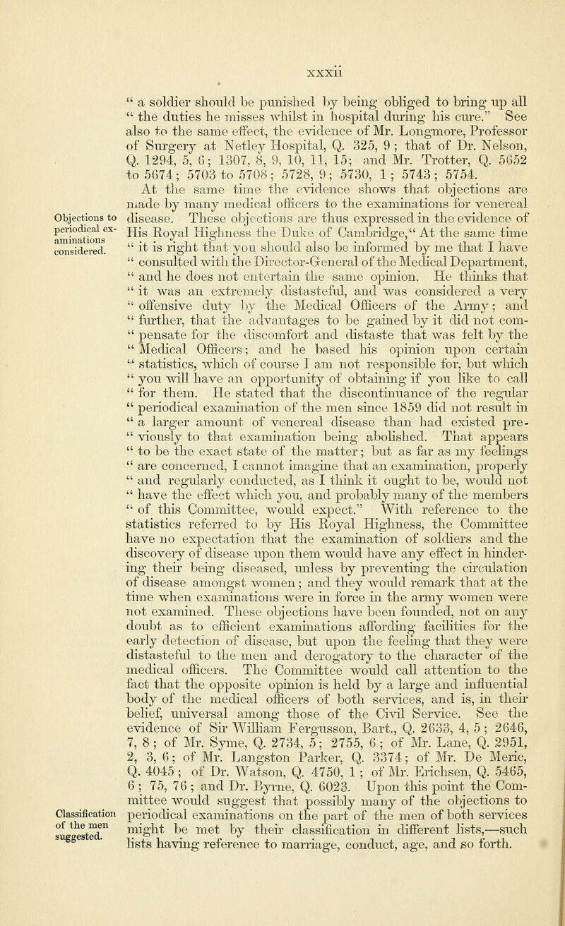 Objections to periodical ex- aminations considered. Classification of the men  a soldier should be punished by being obliged to bring up all  the duties he misses whilst in hospital during his cure. See also to the same effect, the evidence of Mr. Longmore, Professor of Surgery at Netley Hospital, Q. 325, 9 ; that of Dr. Nelson, Q. 1294, 5, 6; 1307, 8, 9, 10, 11, 15; and Mr. Trotter, Q. 5652 to 5674; 5703 to 5708; 5728, 9; 5730, 1; 5743; 5754. At the same time the evidence shows that objections are made by many medical officers to the examinations for venereal disease. These objections are thus expressed in the evidence of His Royal Highness the Duke of Cambridge, At the same time  it is right that you should also be informed by me that I have  consulted with the Director-General of the Medical Department,  and he does not entertain the same ophiion. He thinks that  it was an extremely distasteful, and was considered a very  offensive duty by the Medical Officers of the Army; and  further, that the advantages to be gained by it did not com-  pensate for the discomfort and distaste that was felt by the  Medical Officers; and he based his opinion upon certain '•' statistics, which of course I am not responsible for, but which  you will have an opportunity of obtaining if you like to call  for them. He stated that the discontinuance of the regular  periodical examination of the men since 1859 did not result in  a larger amount of venereal disease than had existed pre-  viously to that examination being abolished. That appears  to be the exact state of the matter; but as far as my feelings  are concerned, I cannot imagine that an examination, properly  and regularly conducted, as I think it ought to be, would not  have the effect which you, and probably many of the members  of this Committee, would expect. With reference to the statistics referred to by His Royal Highness, the Committee have no expectation that the examination of soldiers and the discovery of disease upon them would have any effect in hinder- ing their being diseased, unless by preventing the circulation of disease amongst women; and they would remark that at the time when examinations were in force in the army women were not examined. These objections have been founded, not on any doubt as to efficient examinations affording facilities for the early detection of disease, but upon the feeling that they were distasteful to the men and derogatory to the character of the medical officers. The Committee would call attention to the fact that the opposite opinion is held by a large and influential body of the medical officers of both services, and is, in their belief, universal among those of the Civil Service. See the evidence of Sir William Fergusson, Bart., Q. 2633, 4, 5 ; 2646, 7, 8 ; of Mr. Syme, Q. 2734, 5; 2755, 6; of Mr. Lane, Q. 2951, 2, 3, 6; of Mr. Langston Parker, Q. 3374; of Mr. De Meric, Q. 4045 ; of Dr. Watson, Q. 4750, 1; of Mr. Erichsen, Q. 5465, 6 ; 75, 76 ; and Dr. Eyrne, Q. 6023. Upon this point the Com- mittee would suggest that possibly many of the objections to periodical examinations on the part of the men of both services might be met by their classification in different lists,—such lists having reference to marriage, conduct, age, and so forth.