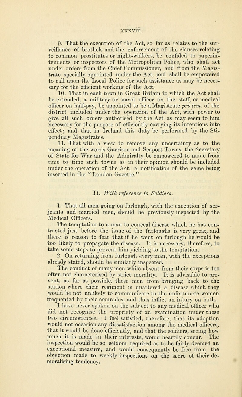 9. That the execution of the Act, so far as relates to the sur- veillance of brothels and the enforcement of the clauses relating to common prostitutes or night-walkers, be confided to superin- tendents or inspectors of the Metropolitan Police, who shall act under orders from the Chief Commissioner, and from the Magis- trate specially appointed under the Act, and shall be empowered to call upon the Local Police for such assistance as may be neces- sary for the efficient working of the Act. 10. That in each town in Great Britain to which the Act shall be extended, a military or naval officer on the staff, or medical officer on half-pay, be appointed to be a Magistrate pro tern, of the district included under the operation of the Act, with power to give all such orders authorised by the Act as may seem to him necessary for the purpose of efficiently carrying its intentions into effect; and that in Ireland this duty be performed by the Sti- pendiary Magistrates. 11. That with a view to remove any uncertainty as to the meaning of the words Garrison and Seaport Towns, the Secretary of State for War and the Admiralty be empowered to name from, time to time such towns as in their opinion should be included under the operation of the Act, a notification of the same being inserted in the  London Gazette. II. With reference to Soldiers. 1. That all men going on furlough, with the exception of Ser- jeants and married men, should be previously inspected by the Medical Officers. The temptation to a man to conceal disease which he has con- tracted just before the issue of the furloughs is very great, and there is reason to fear that if he went on furlough he would be too likely to propagate the disease. It is necessary, therefore, to take some steps to prevent him yielding to the temptation. 2. On returning from furlough every man, with the exceptions already stated, should be similarly inspected. The conduct of many men while absent from their corps is too often not characterised by strict morality. It is advisable to pre- vent, as far as possible, these men from bringing back to the station where their regiment is quartered a disease which they would be not unlikely to communicate to the unfortunate women frequented by their comrades, and thus inflict an injury on both. I have never spoken on the subject to any medical officer who did not recognise the propriety of an examination under these two circumstances. I feel satisfied, therefore, that its adoption would not occasion any dissatisfaction among the medical officers, that it would be done efficiently, and that the soldiers, seeing how much it is made in their interests, would heartily concur. The inspection would be so seldom required as to be fairly deemed an exceptional measure, and would consequently be free from the objection made to weekly inspections on the score of their de- moralising tendency.