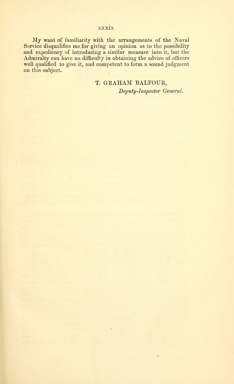 My want of familiarity with the arrangements of the Naval Service disqualifies me for giving an opinion as to the possibility and expediency of introducing a similar measure into it, but the Admiralty can have no difficulty in obtaining the advice of officers well qualified to give it, and competent to form a sound judgment on this subject. T. GRAHAM BALFOUR, Deputy-Inspector General.