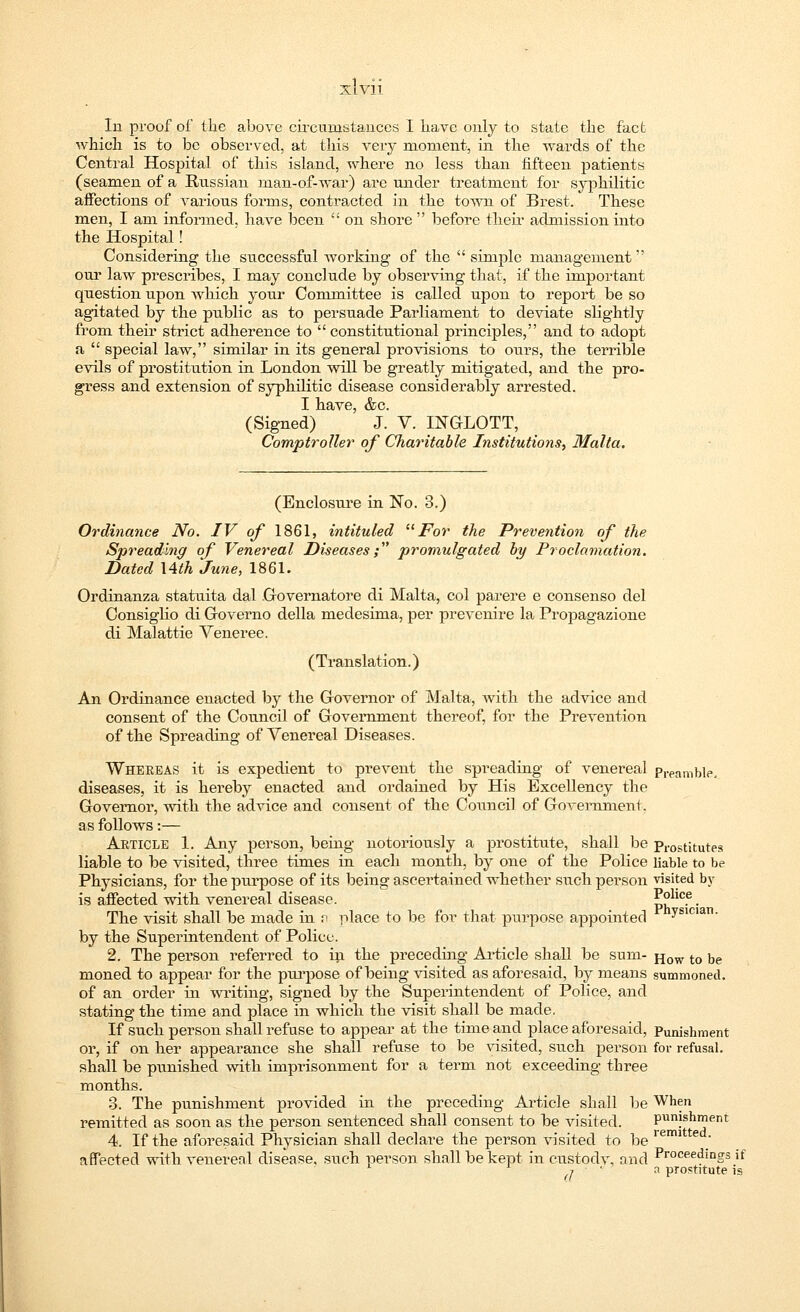 xi Vll In proof of the above circumstances I have only to state the fact which is to be observed, at this very moment, in the -wards of the Central Hospital of this island, where no less than fifteen patients (seamen of a Russian man-of-war) are under treatment for syphilitic affections of various forms, contracted in the town of Brest. These men, I am informed, have been  on shore  before their admission into the Hospital! Considering the successful working of the  simple management our law prescribes, I may conclude by observing that, if the important question upon which your Committee is called upon to report be so agitated by the public as to persuade Parliament to deviate slightly from their strict adherence to  constitutional principles, and to adopt a  special law, similar in its general provisions to ours, the terrible evils of prostitution in London will be greatly mitigated, and the pro- gress and extension of syphilitic disease considerably arrested. I have, &c. (Signed) J. V. INGLOTT, Comptroller of Charitable Institutions, Malta. (Enclosure in No. 3.) Ordinance No. IV of 1861, intituled For the Prevention of the Spreading of Venereal Diseases; promulgated by Proclamation. Dated \4th June, 1861. Ordinanza statuita dal Governatore di Malta, col parere e consenso del Consiglio di Governo della medesima, per prevenire la Propagazione di Malattie Veneree. (Translation.) An Ordinance enacted by the Governor of Malta, with the advice and consent of the Council of Government thereof, for the Prevention of the Spreading of Venereal Diseases. Whereas it is expedient to prevent the spreading of venereal preamble. diseases, it is hereby enacted and ordained by His Excellency the Governor, with the advice and consent of the Council of Government, as follows:— Article 1. Any person, being notoriously a prostitute, shall be prostitutes liable to be visited, three times in each month, by one of the Police liable to be Physicians, for the purpose of its being ascertained whether such person visited by is affected with venereal disease. p°lic.e. The visit shall be made in v place to be for that purpose appointed vsic,an- by the Superintendent of Police. 2. The person referred to in the preceding Article shall be sum- jjow t0 t,e moned to appear for the purpose of being visited as aforesaid, by means summoned. of an order in writing, signed by the Superintendent of Police, and stating the time and place in which the visit shall be made. If such person shall refuse to appear at the time and place aforesaid, Punishment or, if on her appearance she shall refuse to be visited, such person for refusal, shall be punished with imprisonment for a term not exceeding three months. 3. The punishment provided in the preceding Article shall be When remitted as soon as the person sentenced shall consent to be visited. punishment 4. If the aforesaid Physician shall declare the person visited to be reim e / affected with venereal disease, such person shall be kept in custodv, and Proceed'ng3 if 1 d prostitute is