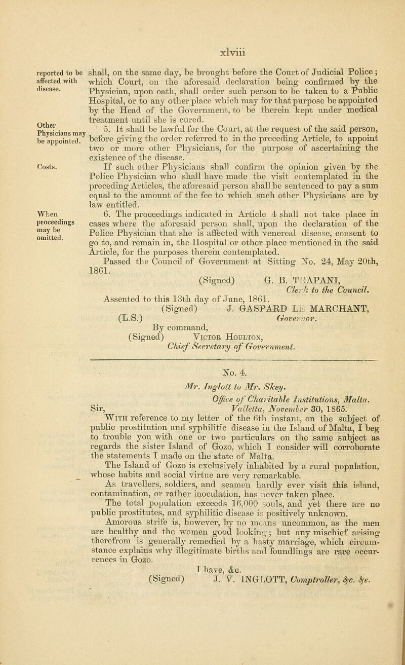 reported to be affected with disease. Other Physicians may be appointed. Costs. When proceedings may be omitted. shall, on the same day, be brought before the Court of Judicial Police ; which Court, on the aforesaid declaration being confirmed by the Physician, upon oath, shall order such person to be taken to a Public Hospital, or to any other place which may for that purpose he appointed by the Head of the Government, to be therein kept under medical treatment until she is cured. 5. It shall be lawful for the Court, at the request of the said person, before giving the order referred to in the preceding Article, to appoint two or more other Physicians, for the purpose of ascertaining the existence of the disease. If such other Physicians shall confirm the opinion given by the Police Physician who shall have made the visit contemplated in the preceding Articles, the aforesaid person shall be sentenced to pay a sum equal to the amount of the fee to which such other Physicians are by law entitled. 6. The proceedings indicated in Article 4 shall not take place in cases where the aforesaid person shall, upon the declaration of the Police Physician that she is affected with venereal disease, consent to go to, and remain in, the Hospital or other place mentioned in the said Article, for the purposes therein contemplated. Passed the Council of Government at Sitting No. 24, May 20th, 1861. (Signed) G. B. TEAPANI, Clerk to the Council. Assented to this 13th day of June, 1861. (Signed)  J. GASPABD LI4 MARCHANT, (L.S.) Governor. By command, (Signed) Victor Houlton, Chief Secretary of Government. No. 4. Mr. Inglott to Mr. Skey. Office of Charitable Institutions, Malta, Sir, Valletta, November 30, 1865. With reference to my letter of the 6th instant, on the subject of public prostitution and syphilitic disease in the Island of Malta, I beg- to trouble you with one or two particulars on the same subject as regards the sister Island of Gozo, which I consider will corroborate the statements I made on the state of Malta. The Island of Gozo is exclusively inhabited by a raral population, whose habits and social virtue are very remarkable. As travellers, soldiers, and seamen hardly ever visit this island, contamination, or rather inoculation, has never taken place. The total population exceeds 16,000 souls, and yet there are no public prostitutes, and syphilitic disease is positively tmknown. Amorous strife is, however, by no means uncommon, as the men are healthy and the women good looking; but any mischief arising therefrom is generally remedied by a hasty marriage, which circum- stance explains why illegitimate births and foundlings are rare occur- rences in Gozo. I have, &c, (Signed) J. V. INGLOTT, Comptroller, $c. 8?e.