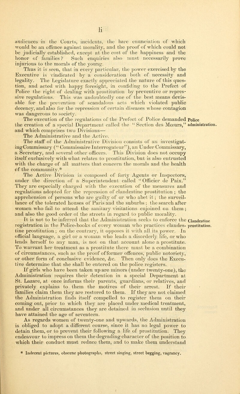 audiences in the Courts, incidents, the bare enunciation of which would be an offence against morality, and the proof of which could not be judicially established, except at the cost of the happiness and the honor of families ? Such enquiries also must necessarily prove injurious to the morals of the young. Thus it is seen, that in every particular, the power exercised by the Executive is vindicated by a consideration both of necessity and legality. The Legislature exactly appreciated the nature of this ques- tion, and acted with happy foresight, in confiding to the Prefect of Police the right of dealing with prostitution by preventive or repres- sive regulations. This was undoubtedly one of the best means devis- able for the prevention of scandalous acts which violated public decency, and also for the repression of certain diseases whose contagion was dangerous to society. The execution of the regulations of the Prefect of Police demanded Police the creation of a special Department called the  Section des Moeurs, administration, and which comprises two Divisions— The Administrative and the Active. The staff of the Administrative Division consists of an investigat- ing Commissary ( Coinmissaire Interrogateur), an Under Commissary, a Secretary, and several other officers. This Division does not occupy itself exclusively with what relates to prostitution, but is also entrusted with the charge of all matters that concern the morals and the health of the community.* The Active Division is composed of forty Agents or Inspectors, under the direction of a Superintendent called  Officier de Paix. They are especially charged with the execution of the measures and regulations adopted for the repression of clandestine prostitution ; the apprehension of persons who are guilty of or who abet it; the surveil- lance of the tolerated houses of Paris and the suburbs ; the search after women who fail to attend the sanitary visitations enjoined on them; and also the good order of the streets in regard to public morality. It is not to be inferred that the Administration seeks to enforce the Clandestine registration in the Police-books of every woman who practices clandes- prostitution, tine prostitution; on the contrary, it opposes it with all its power. In official language, a girl or a woman who leads a disorderly life, or who lends herself to any man, is not on that account alone a prostitute. To warrant her treatment as a prostitute there must be a combination of circumstances, such as the proof of former offences, public notoriety, or other form of conclusive evidence, &c. Then only does the Execu- tive determine that she shall be entered on the police registers. If girls who have been taken up are minors (under twenty-one), the Administration requires their detention in a special Department at St. Lazare, at once informs their parents, guardians, or relatives, and privately explains to them the motives of their arrest. If their families claim them they are restored to them. If they are not claimed the Administration finds itself compelled to register them on their coming out, prior to which they are placed under medical treatment, and under all circumstances they are detained in seclusion iintil they have attained the age of seventeen. As regards women of twenty-one and upwards, the Administration is obliged to adopt a different course, since it has no legal power to detain them, or to prevent their following a life of prostitution. They endeavour to impress on them the degrading character of the position to which their conduct must reduce them, and to make them understand * Indecent pictures, obscene photographs, street singing, street begging, vagrancy.