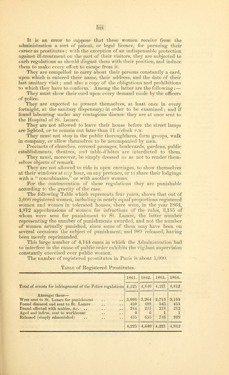 It is an error to suppose that these women receive from, the administration a sort of patent, or legal licence, for pursuing their career as j)rostitutes ; with the exception of an indispensable protection against ill-treatment on the part of their visitors, they are subjected to such regulations as should disgust them with their position, and induce them to make every effort to escape from it. They are compelled to carry about their persons constantly a card, upon which is entered their name, their address, and the date of their last sanitary visit; and also a copy of the obligations and prohibitions to which they have to conform. Among the latter are the following:— They must show their card upon every demand made by the officers of police. They are expected to present themselves, at least once in every fortnight, at the sanitary dispensary,- in order to be examined; and if found labouring under any contagious disease they are at once sent to the Hospital of St. Lazare. They are not allowed to leave their house before the street lamps are lighted, or to remain out later than 11 o'clock p.m. They must not stop in the public thoroughfares, form groups, walk in company, or allow themselves to be accompanied by men. Precincts of churches, covered passages, boulevards, gardens, public establishments, theatres, and table-d'hotes are interdicted to them. They must, moreover, be simply dressed so as not to render them- selves objects of remark. They are not allowed to ride in open carriages, to show themselves at their windows at any hour, on any pretence, or to share their lodgings with a  concubinaire, or with another woman. For the contravention of these regulations they are punishable according to the gravity of the case. The following Table which represents four years, shows that out of 5,000 registered women, including in nearly equal proportions registered women and women in tolerated houses, there were, in the year 1864, 4,812 apprehensions of women for infractions of the rules, 3,155 of whom were sent for punishment to St. Lazare, the latter number representing the number of punishments awarded, and not the number of women actually punished, since some of them may have been on several occasions the subject of punishment, and 989 released, having been merely reprimanded. This large number of 4,144 cases in which the Administration had to interfere in the cause of public order exhibits the vigilant supervision constantly exercised over public women. The number of registered prostitutes in Paris is abotit 5,000. Table of Registered Prostitutes. 1861. 1862. 1863. 1864. Total of arrests for infringement of the Police regulations 4,225 4,640 4,221 4,812 Amongst these— Were sent to St. Lazare for punishment Found diseased and sent to St. Lazare Found affected with scabies, &c. Aged and infirm, sent to workhouse .. Released (simply admonished) 3,096 450 244 0 435 3,264 488 227 6 655 2,713 543 218 1 746 3,155 455 212 1 989 4,225 4,640 4,221 4,812