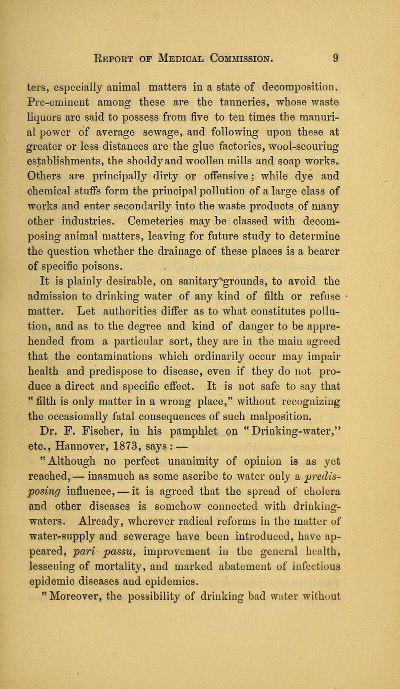 ters, especially animal matters in a state of decomposition. Pre-eminent among these are the tanneries, whose waste liquors are said to possess from five to ten times the manuri- al power of average sewage, and following upon these at greater or less distances are the glue factories, wool-scouring establishments, the shoddyand woollen mills and soap works. Others are principally dirty or offensive; while dye and chemical stuffs form the principal pollution of a large class of works and enter secondarily into the waste products of many other industries. Cemeteries may be classed with decom- posing animal matters, leaving for future study to determine the question whether the drainage of these places is a bearer of specific poisons. It is plainly desirable, on sanitary ^grounds, to avoid the admission to drinking water of any kind of filth or refuse matter. Let authorities differ as to what constitutes pollu- tion, and as to the degree and kind of danger to be appre- hended from a particular sort, they are in the main agreed that the contaminations which ordinarily occur may impair health and predispose to disease, even if they do not pro- duce a direct and specific effect. It is not safe to say that  filth is only matter in a wrong place, without recognizing the occasionally fatal consequences of such malposition. Dr. F. Fischer, in his pamphlet on Drinking-water, etc., Hannover, 1873, says : — Although no perfect unanimity of opinion is as yet reached, — inasmuch as some ascribe to water only a predis- posing influence, — it is agreed that the spread of cholera and other diseases is somehow connected with drinking- waters. Already, wherever radical reforms in the matter of water-supply and sewerage have been introduced, have ap- peared, pari- passu, improvement in the general health, lessening of mortality, and marked abatement of infectious epidemic diseases and epidemics.  Moreover, the possibility of drinking bad water without