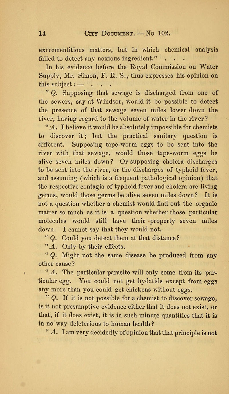 excrementitious matters, but in which chemical analysis failed to detect any noxious ingredient. . In his evidence before the Royal Commission on Water Supply, Mr. Simon, F. R. S., thus expresses his opinion on this subject: — . . .  Q. Supposing that sewage is discharged from one of the sewers, say at Windsor, would it be possible to detect the presence of that sewage seven miles lower down the river, having regard to the volume of water in the river?  A. I believe it would be absolutely impossible for chemists to discover it; but the practical sanitary question is different. Supposing tape-worm eggs to be sent into the river with that sewage, would those tape-worm eggs be alive seven miles down? Or supposing cholera discharges to be sent into the river, or the discharges of typhoid fever, and assuming (which is a frequent pathological opinion) that the respective contagia of typhoid fever and cholera are living germs, would those germs be alive seven miles down? It is not a question whether a chemist would find out the organic matter so much as it is a question whether those particular molecules would still have their -property seven miles down. I cannot say that they would not.  Q. Could you detect them at that distance ? A. Only by their effects.  Q. Might not the same disease be produced from any other cause ? A. The particular parasite will only come from its par- ticular egg. You could not get hydatids except from eggs any more than you could get chickens without eggs. c< Q. If it is not possible for a chemist to discover sewage, is it not presumptive evidence either that it does not exist, or that, if it does exist, it is in such minute quantities that it is in no way deleterious to human health ?  A. I am very decidedly of opinion that that principle is not